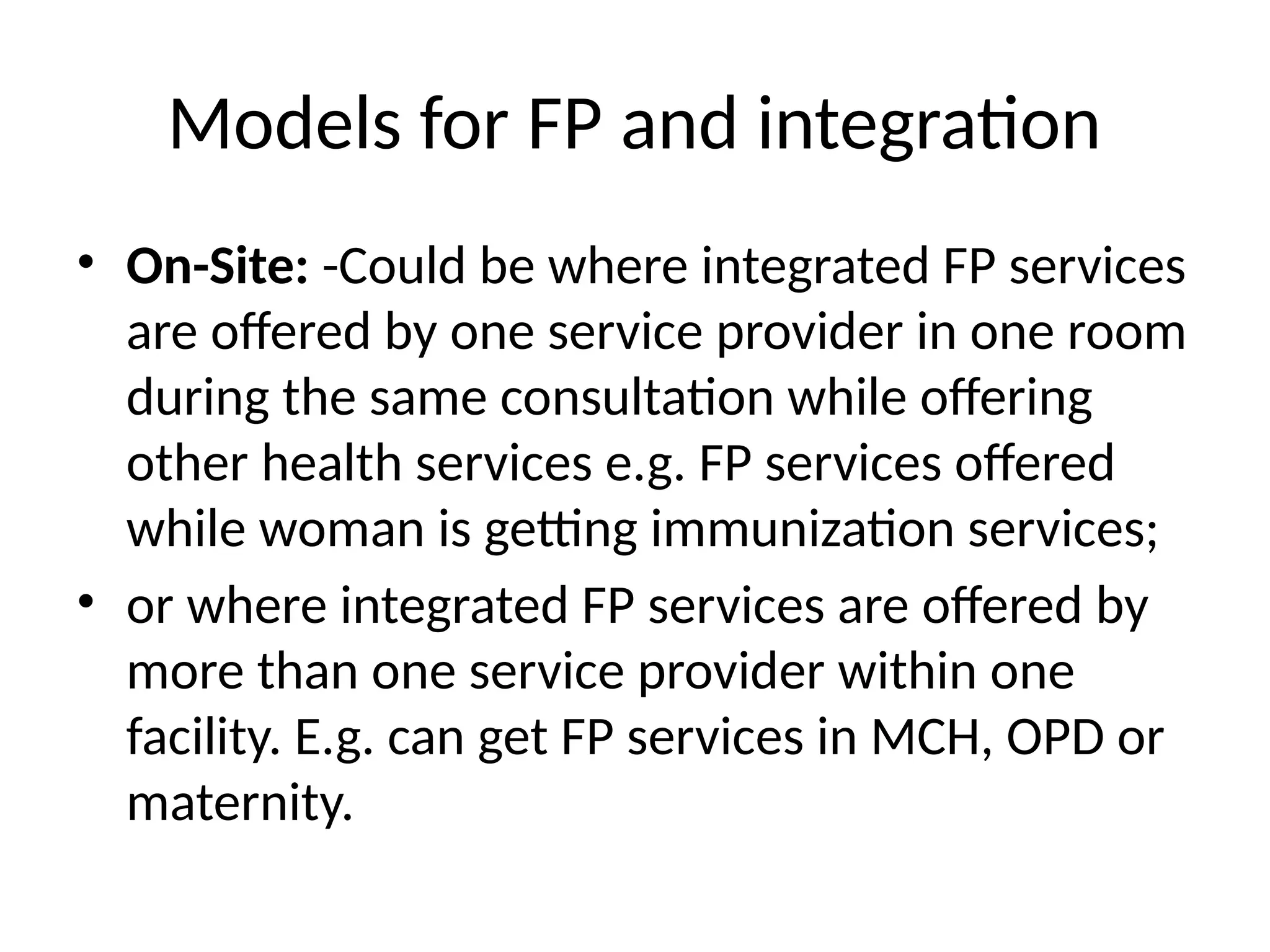 Models for FP and integration
• On-Site: -Could be where integrated FP services
are offered by one service provider in one room
during the same consultation while offering
other health services e.g. FP services offered
while woman is getting immunization services;
• or where integrated FP services are offered by
more than one service provider within one
facility. E.g. can get FP services in MCH, OPD or
maternity.
 