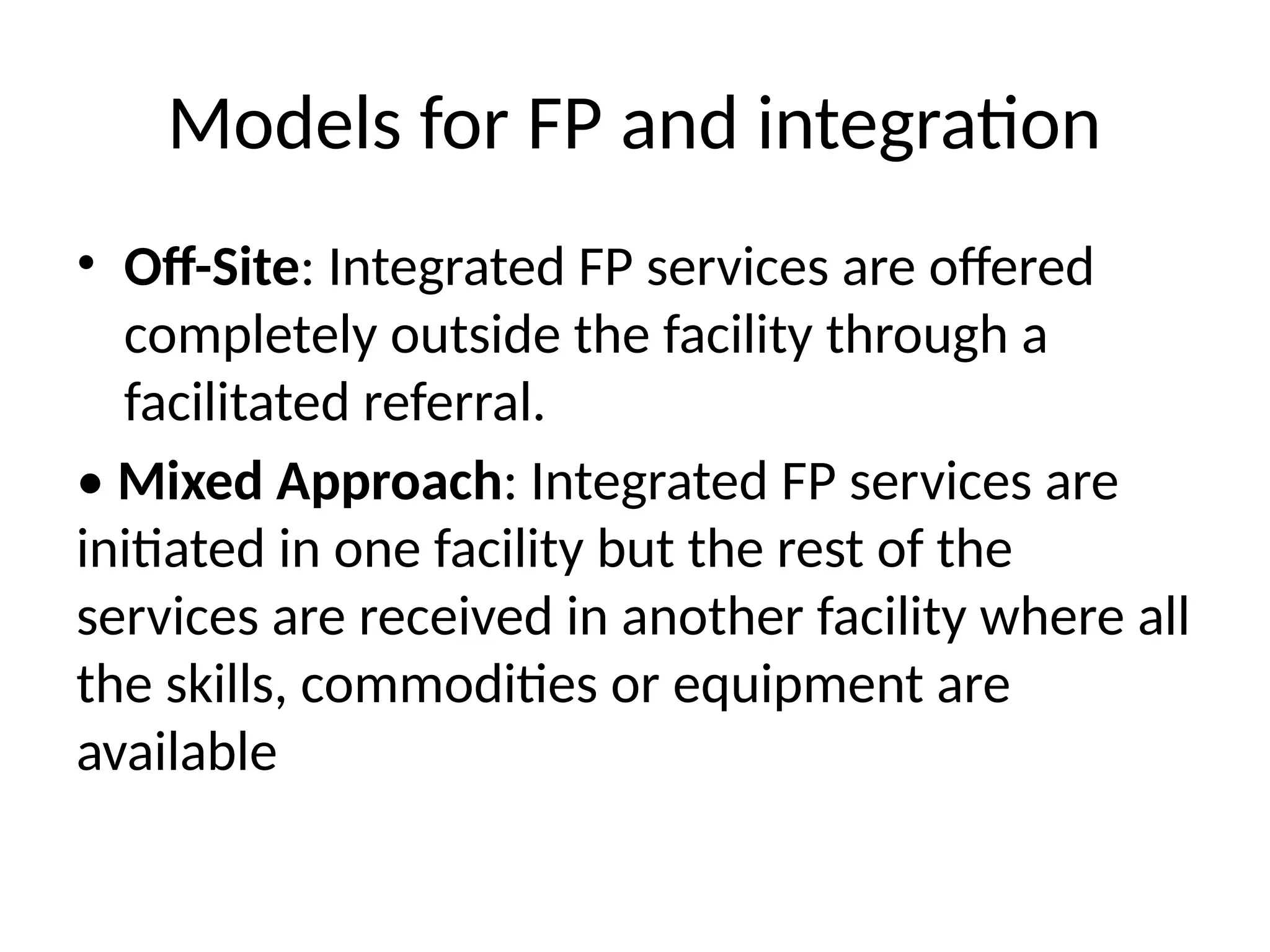 Models for FP and integration
• Off-Site: Integrated FP services are offered
completely outside the facility through a
facilitated referral.
• Mixed Approach: Integrated FP services are
initiated in one facility but the rest of the
services are received in another facility where all
the skills, commodities or equipment are
available
 