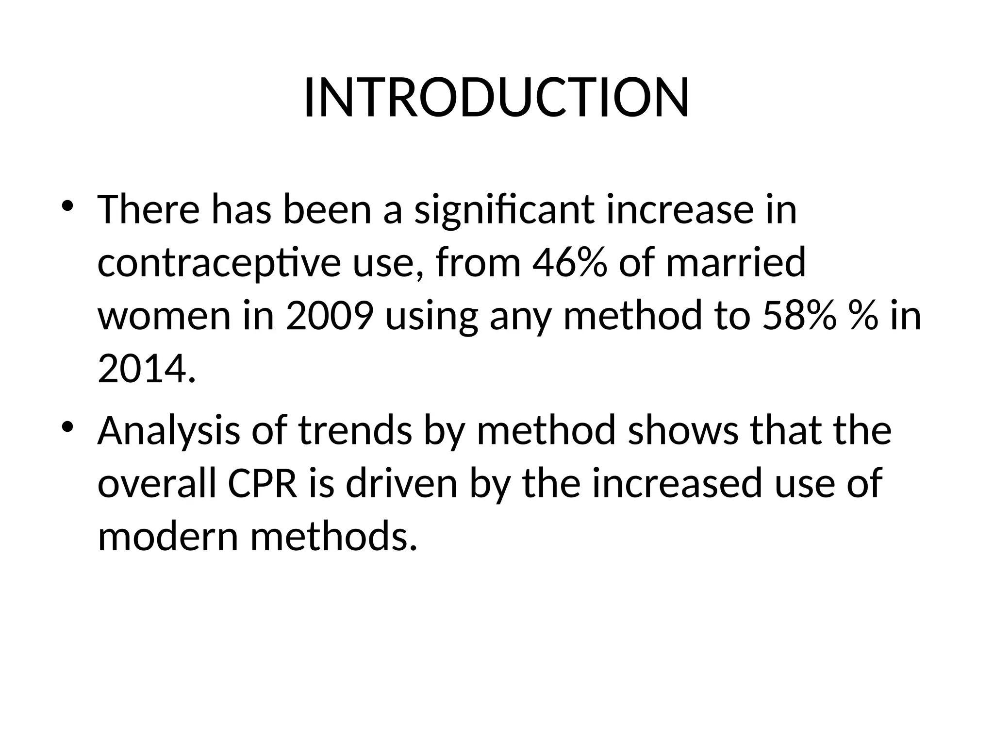 INTRODUCTION
• There has been a significant increase in
contraceptive use, from 46% of married
women in 2009 using any method to 58% % in
2014.
• Analysis of trends by method shows that the
overall CPR is driven by the increased use of
modern methods.
 