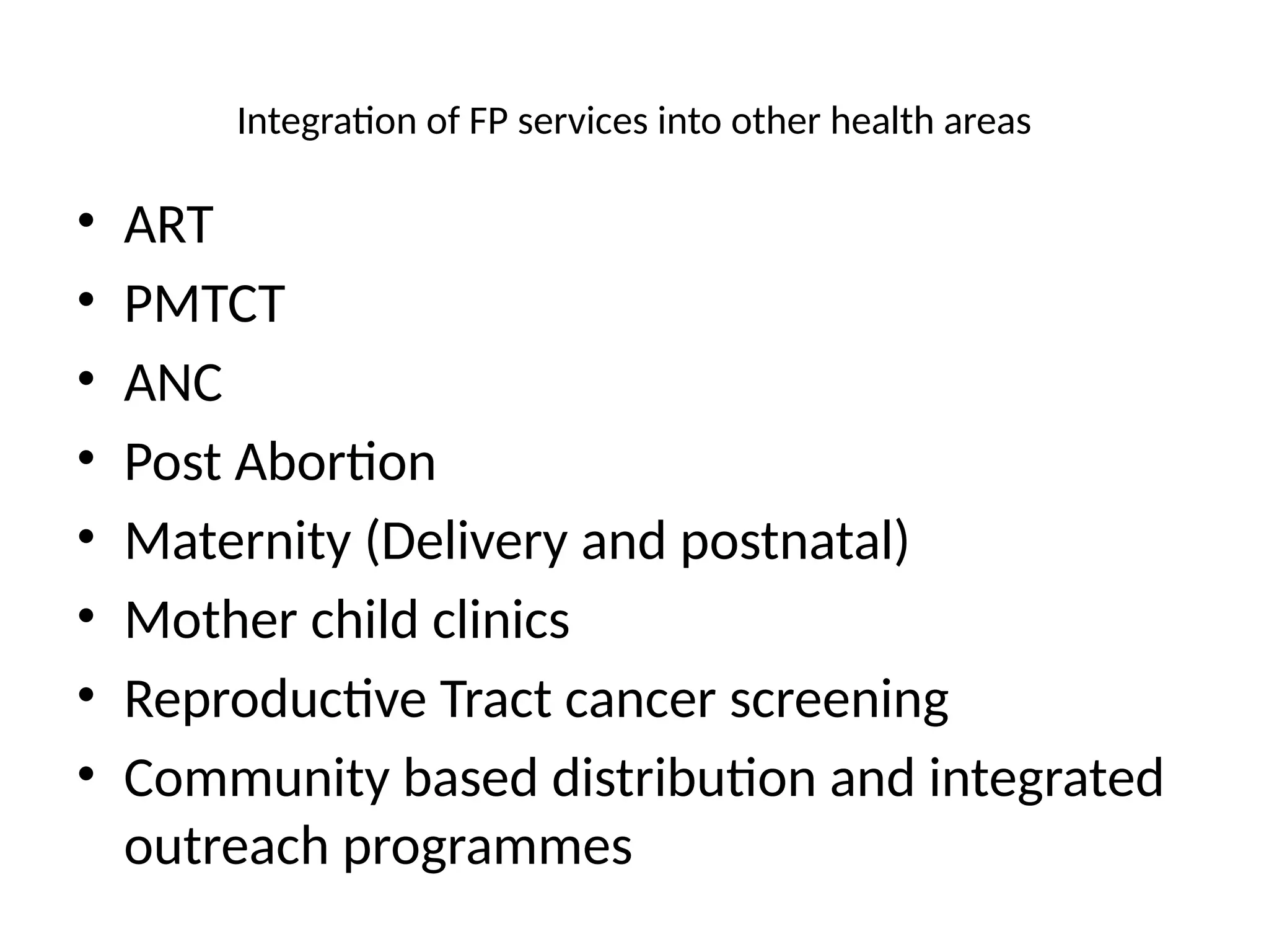 Integration of FP services into other health areas
• ART
• PMTCT
• ANC
• Post Abortion
• Maternity (Delivery and postnatal)
• Mother child clinics
• Reproductive Tract cancer screening
• Community based distribution and integrated
outreach programmes
 
