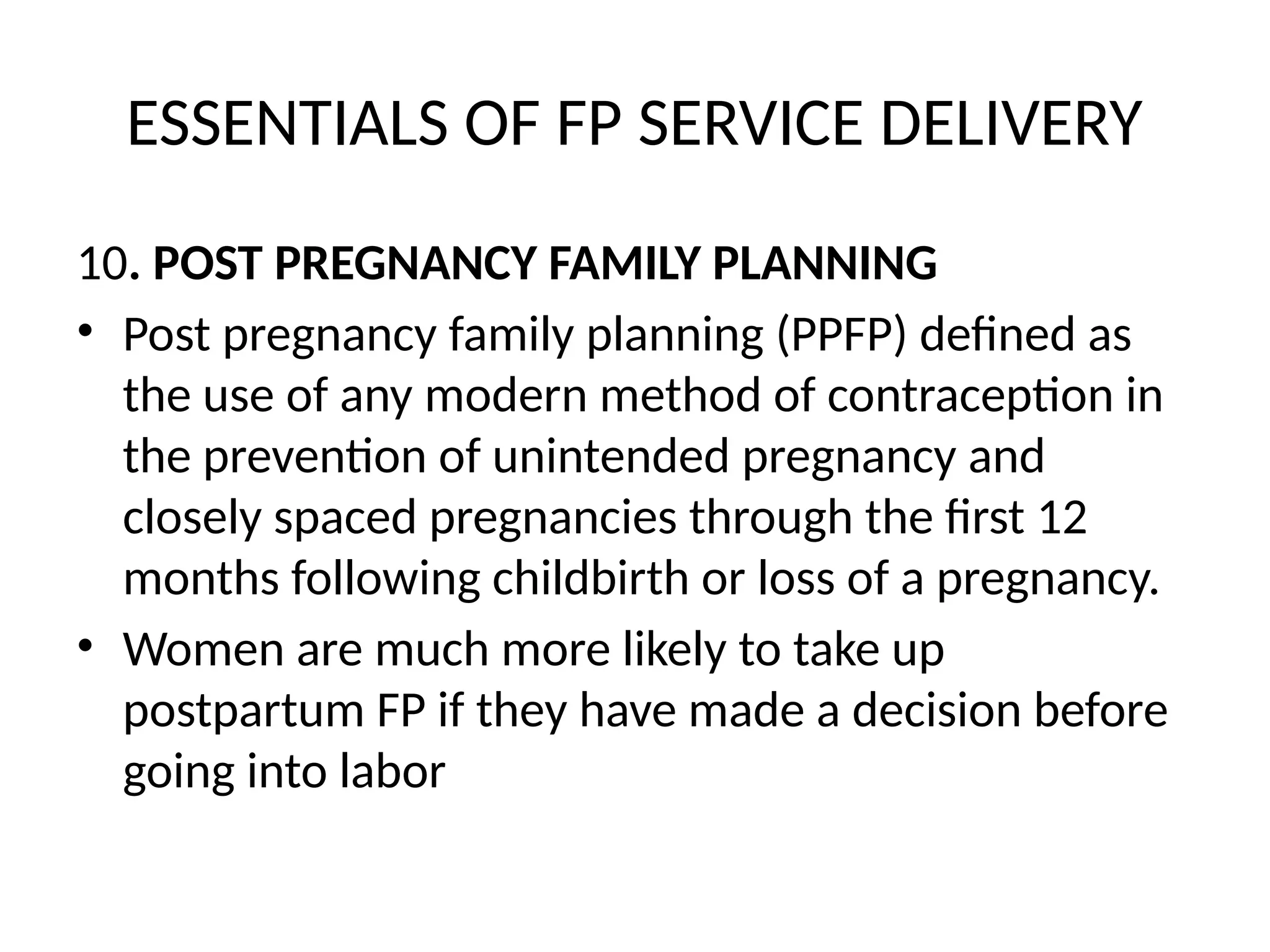 ESSENTIALS OF FP SERVICE DELIVERY
10. POST PREGNANCY FAMILY PLANNING
• Post pregnancy family planning (PPFP) defined as
the use of any modern method of contraception in
the prevention of unintended pregnancy and
closely spaced pregnancies through the first 12
months following childbirth or loss of a pregnancy.
• Women are much more likely to take up
postpartum FP if they have made a decision before
going into labor
 