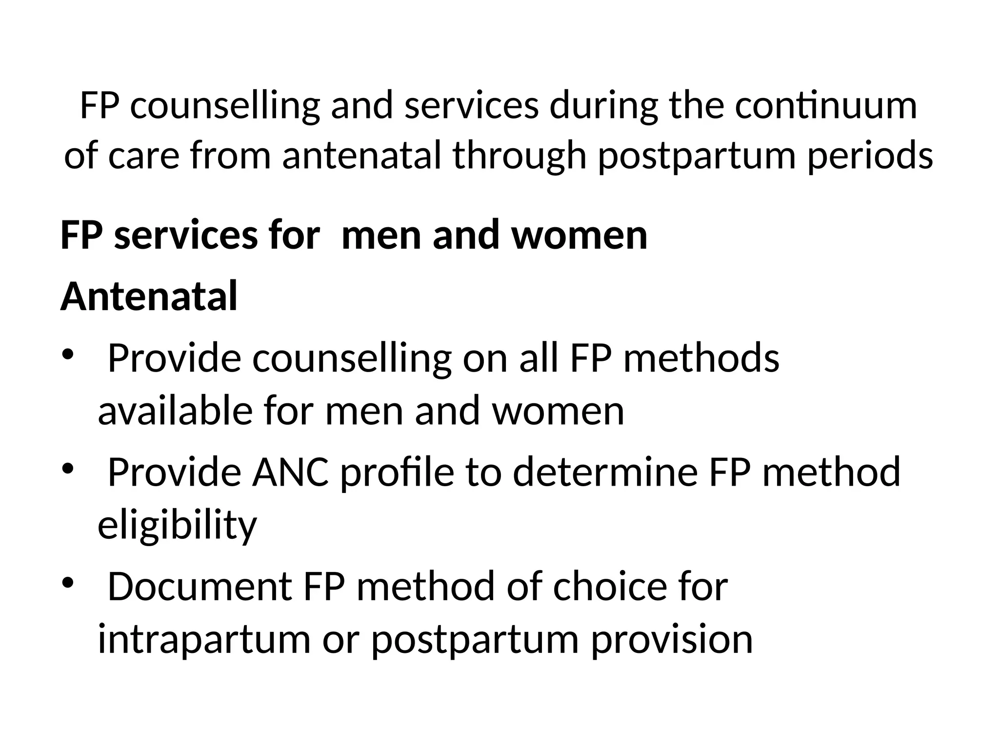 FP counselling and services during the continuum
of care from antenatal through postpartum periods
FP services for men and women
Antenatal
• Provide counselling on all FP methods
available for men and women
• Provide ANC profile to determine FP method
eligibility
• Document FP method of choice for
intrapartum or postpartum provision
 