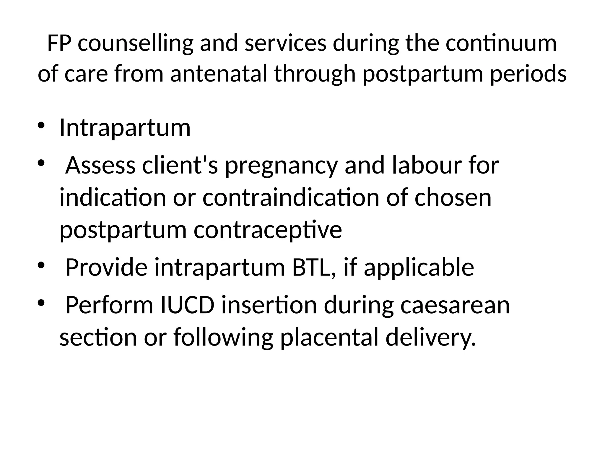 FP counselling and services during the continuum
of care from antenatal through postpartum periods
• Intrapartum
• Assess client's pregnancy and labour for
indication or contraindication of chosen
postpartum contraceptive
• Provide intrapartum BTL, if applicable
• Perform IUCD insertion during caesarean
section or following placental delivery.
 