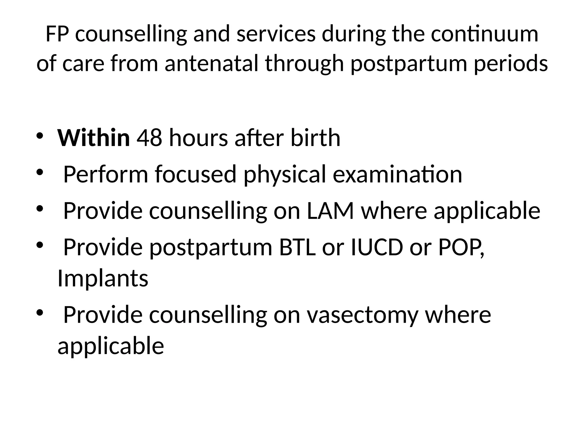 FP counselling and services during the continuum
of care from antenatal through postpartum periods
• Within 48 hours after birth
• Perform focused physical examination
• Provide counselling on LAM where applicable
• Provide postpartum BTL or IUCD or POP,
Implants
• Provide counselling on vasectomy where
applicable
 