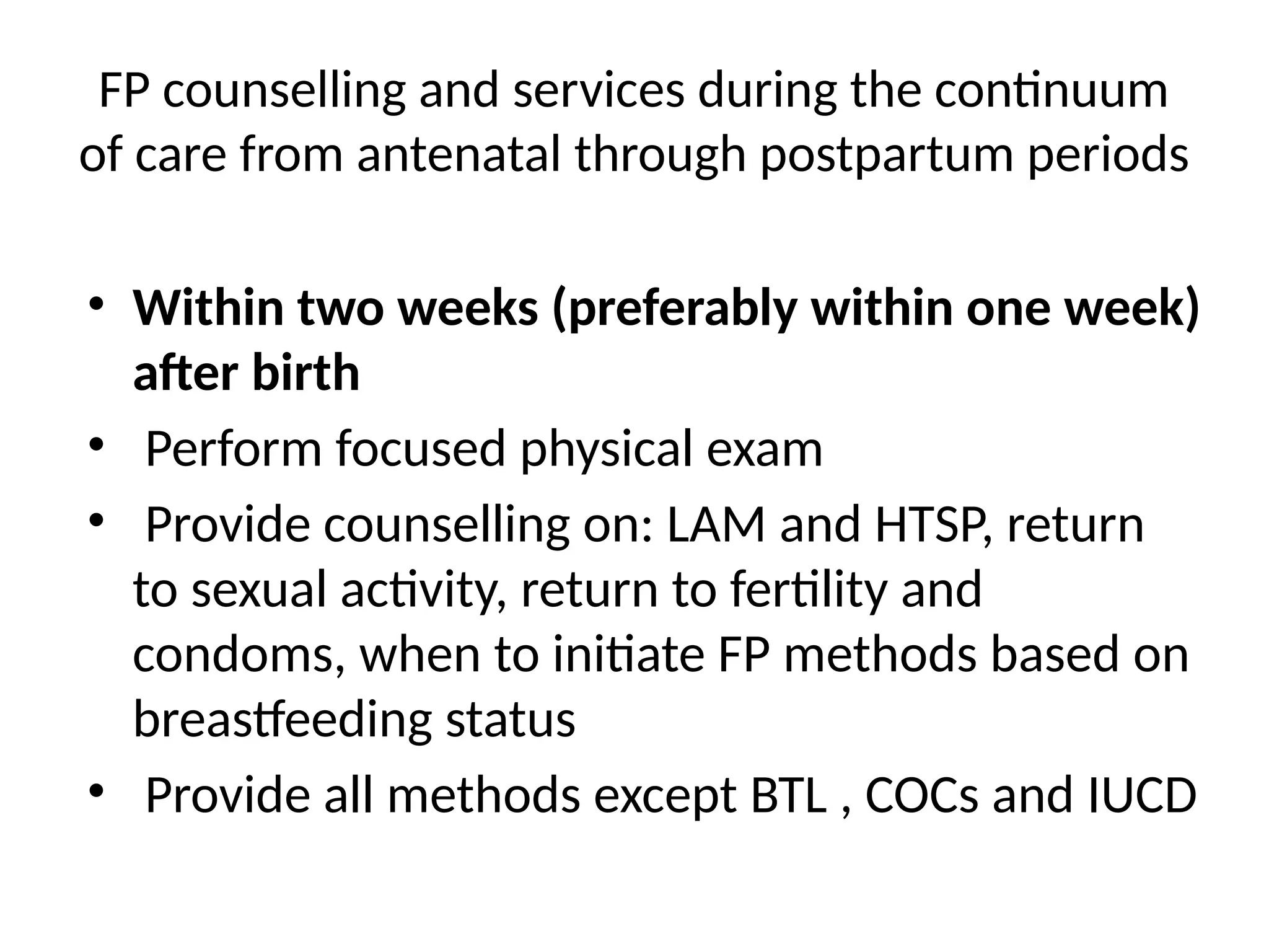 FP counselling and services during the continuum
of care from antenatal through postpartum periods
• Within two weeks (preferably within one week)
after birth
• Perform focused physical exam
• Provide counselling on: LAM and HTSP, return
to sexual activity, return to fertility and
condoms, when to initiate FP methods based on
breastfeeding status
• Provide all methods except BTL , COCs and IUCD
 