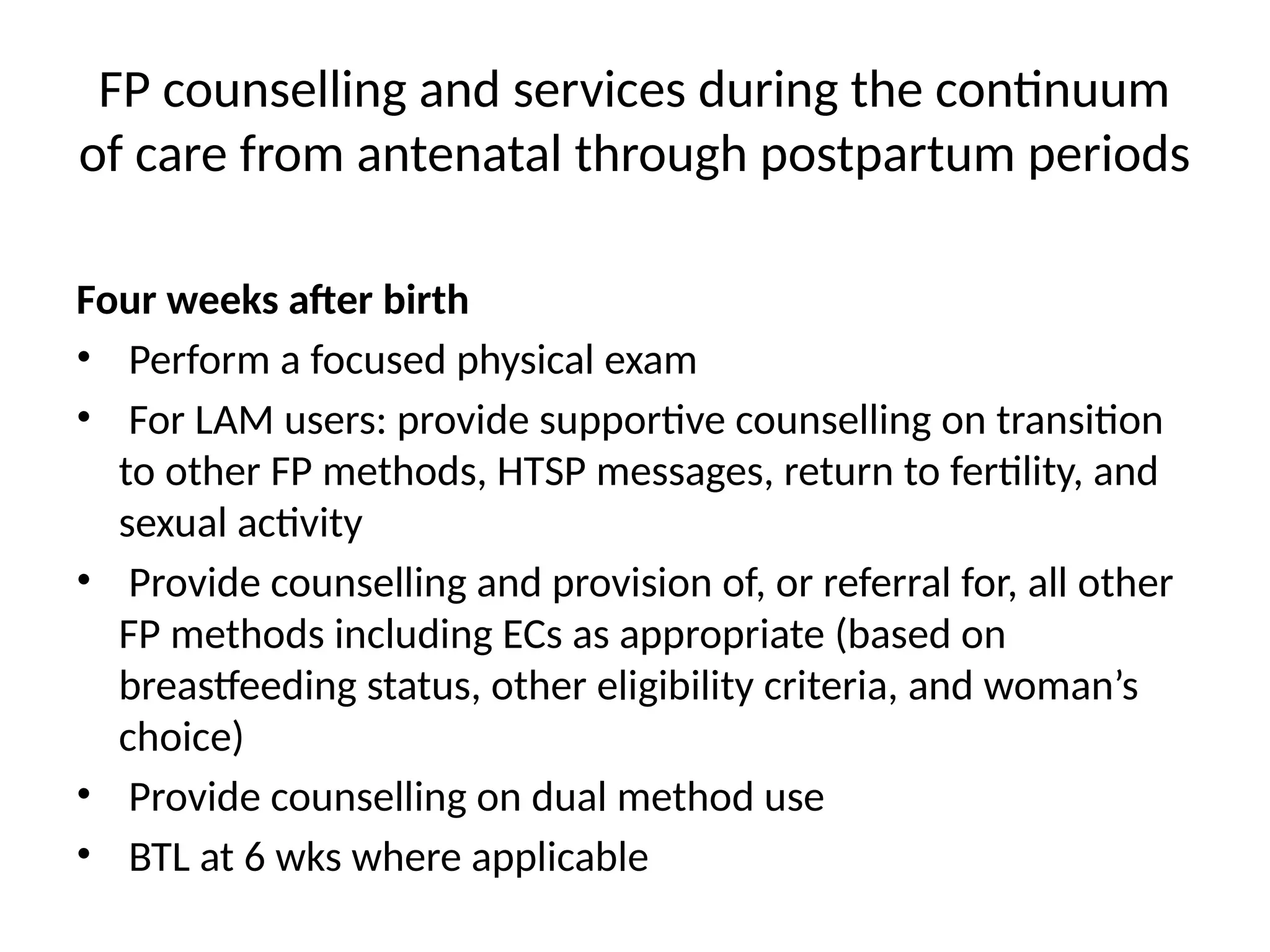 FP counselling and services during the continuum
of care from antenatal through postpartum periods
Four weeks after birth
• Perform a focused physical exam
• For LAM users: provide supportive counselling on transition
to other FP methods, HTSP messages, return to fertility, and
sexual activity
• Provide counselling and provision of, or referral for, all other
FP methods including ECs as appropriate (based on
breastfeeding status, other eligibility criteria, and woman’s
choice)
• Provide counselling on dual method use
• BTL at 6 wks where applicable
 