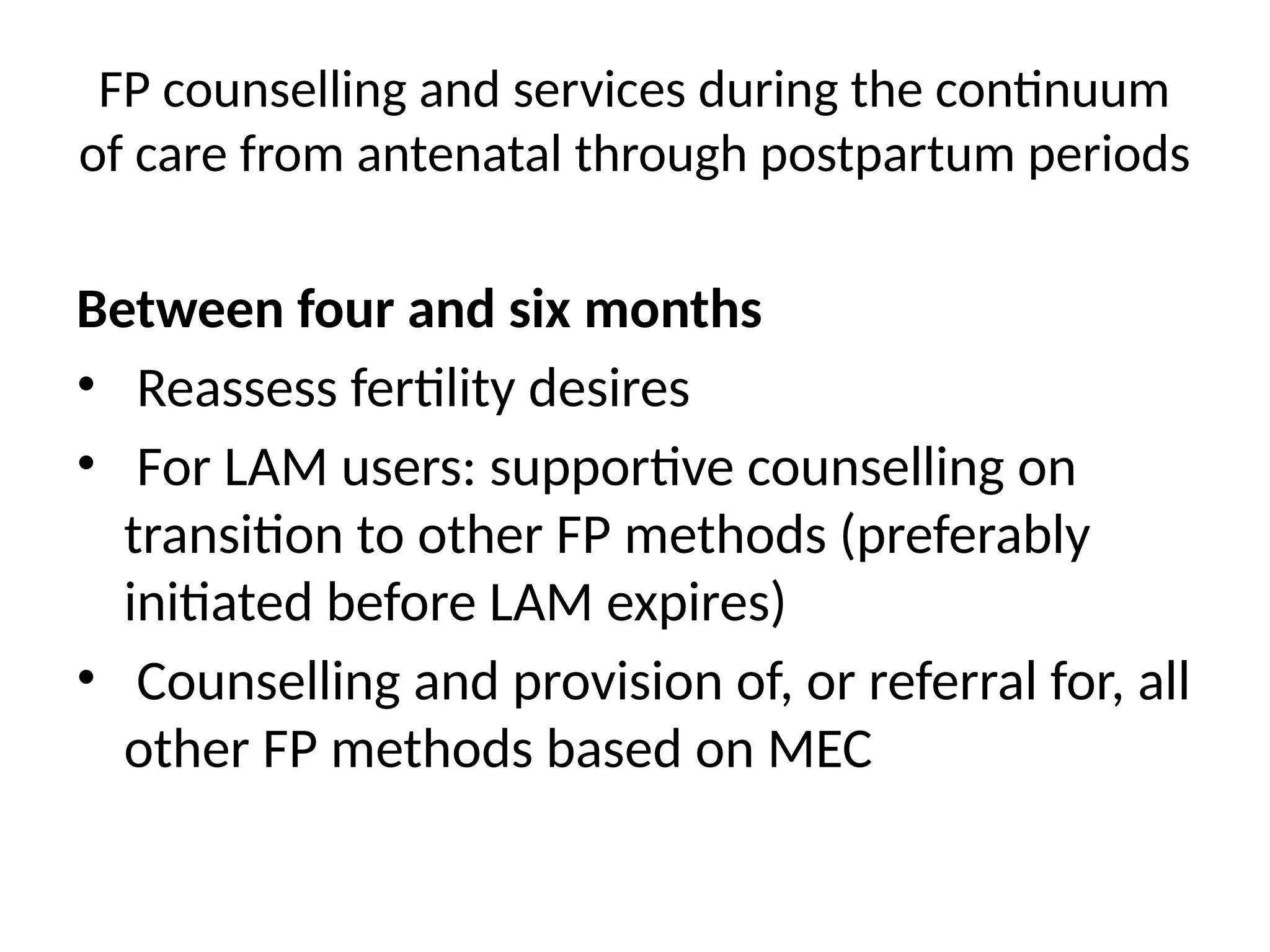 FP counselling and services during the continuum
of care from antenatal through postpartum periods
Between four and six months
• Reassess fertility desires
• For LAM users: supportive counselling on
transition to other FP methods (preferably
initiated before LAM expires)
• Counselling and provision of, or referral for, all
other FP methods based on MEC
 