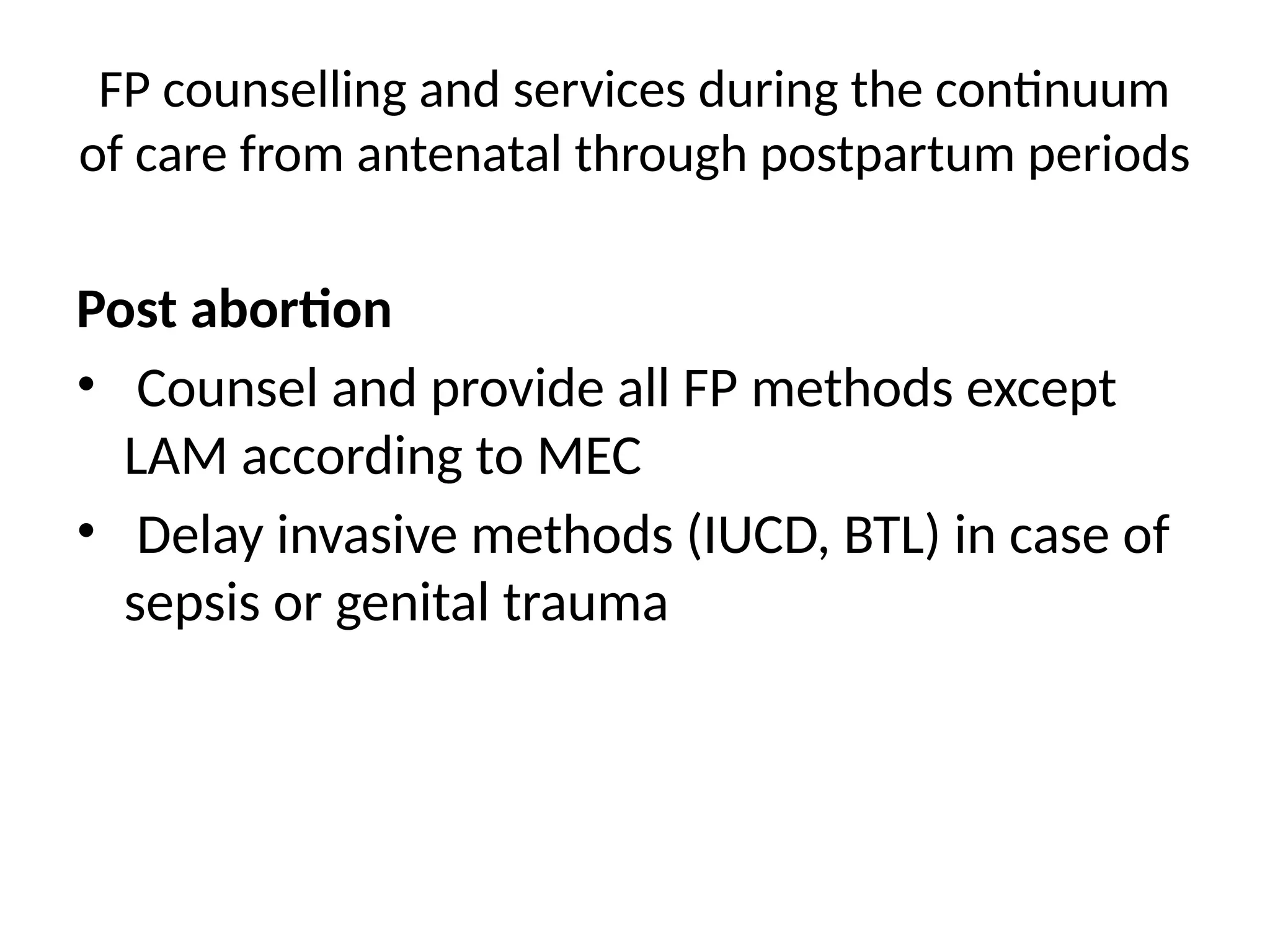 FP counselling and services during the continuum
of care from antenatal through postpartum periods
Post abortion
• Counsel and provide all FP methods except
LAM according to MEC
• Delay invasive methods (IUCD, BTL) in case of
sepsis or genital trauma
 