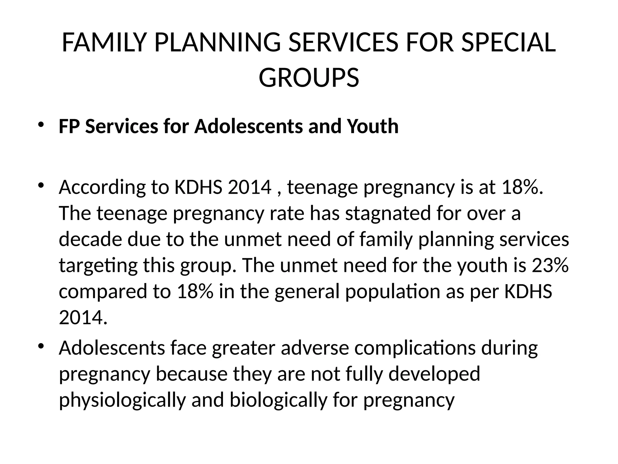 FAMILY PLANNING SERVICES FOR SPECIAL
GROUPS
• FP Services for Adolescents and Youth
• According to KDHS 2014 , teenage pregnancy is at 18%.
The teenage pregnancy rate has stagnated for over a
decade due to the unmet need of family planning services
targeting this group. The unmet need for the youth is 23%
compared to 18% in the general population as per KDHS
2014.
• Adolescents face greater adverse complications during
pregnancy because they are not fully developed
physiologically and biologically for pregnancy
 