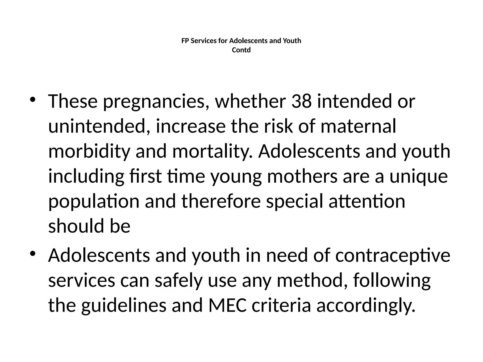 FP Services for Adolescents and Youth
Contd
• These pregnancies, whether 38 intended or
unintended, increase the risk of maternal
morbidity and mortality. Adolescents and youth
including first time young mothers are a unique
population and therefore special attention
should be
• Adolescents and youth in need of contraceptive
services can safely use any method, following
the guidelines and MEC criteria accordingly.
 