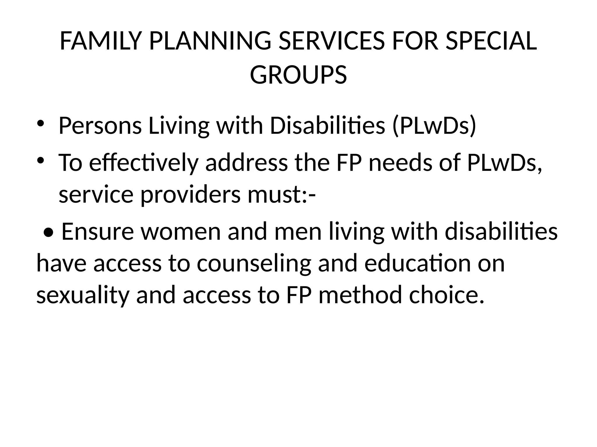 FAMILY PLANNING SERVICES FOR SPECIAL
GROUPS
• Persons Living with Disabilities (PLwDs)
• To effectively address the FP needs of PLwDs,
service providers must:-
• Ensure women and men living with disabilities
have access to counseling and education on
sexuality and access to FP method choice.
 