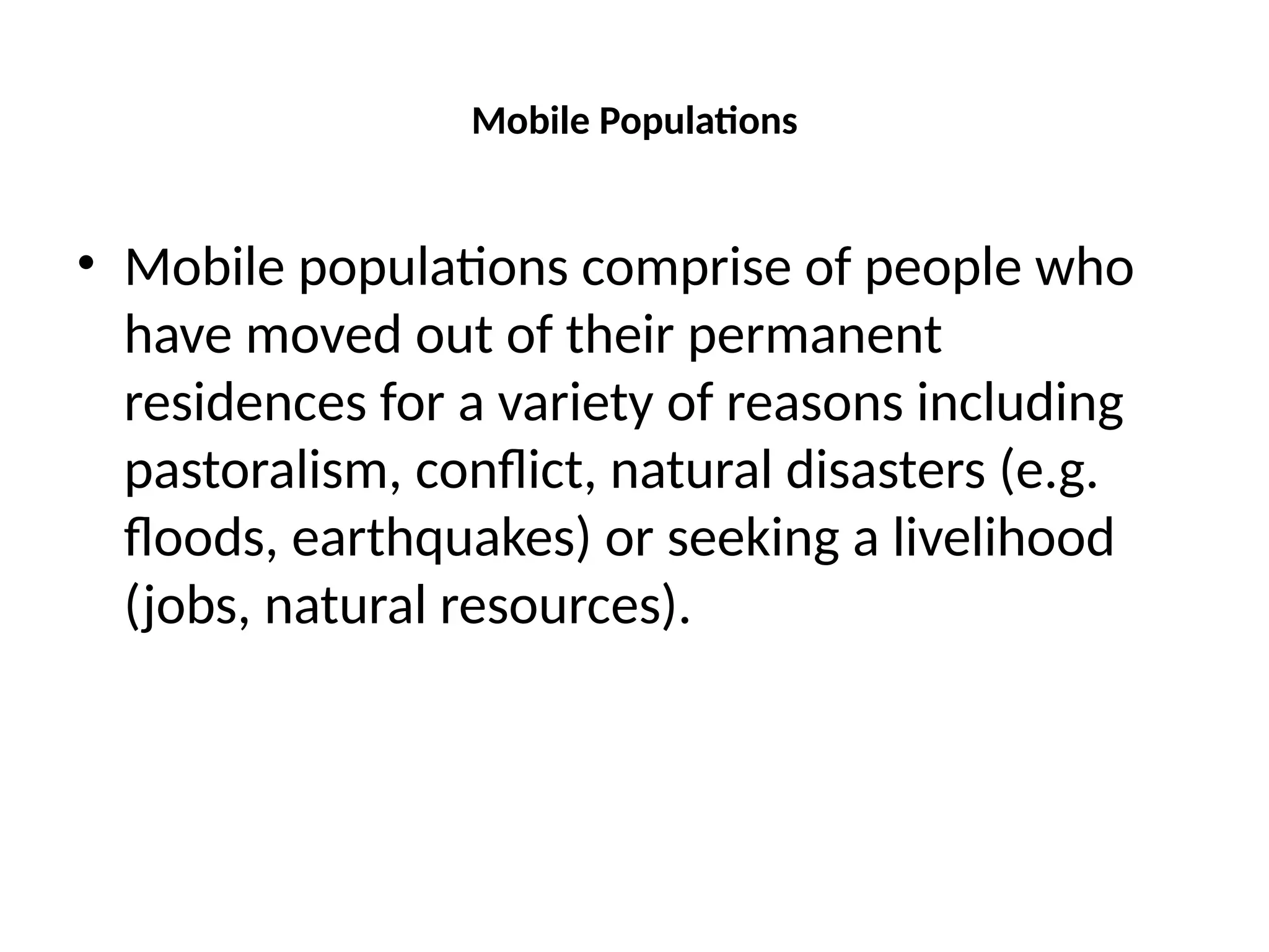 Mobile Populations
• Mobile populations comprise of people who
have moved out of their permanent
residences for a variety of reasons including
pastoralism, conflict, natural disasters (e.g.
floods, earthquakes) or seeking a livelihood
(jobs, natural resources).
 