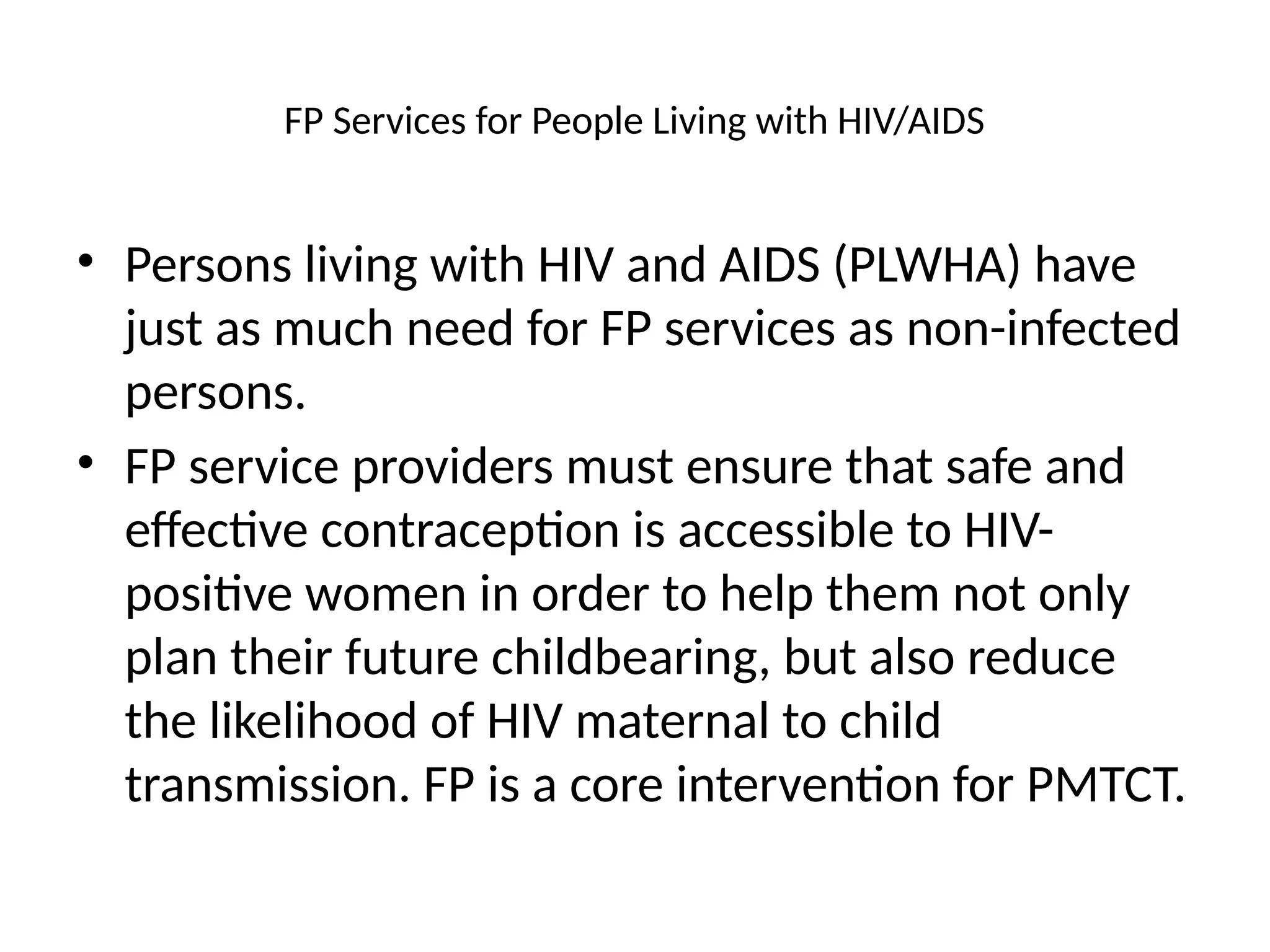 FP Services for People Living with HIV/AIDS
• Persons living with HIV and AIDS (PLWHA) have
just as much need for FP services as non-infected
persons.
• FP service providers must ensure that safe and
effective contraception is accessible to HIV-
positive women in order to help them not only
plan their future childbearing, but also reduce
the likelihood of HIV maternal to child
transmission. FP is a core intervention for PMTCT.
 