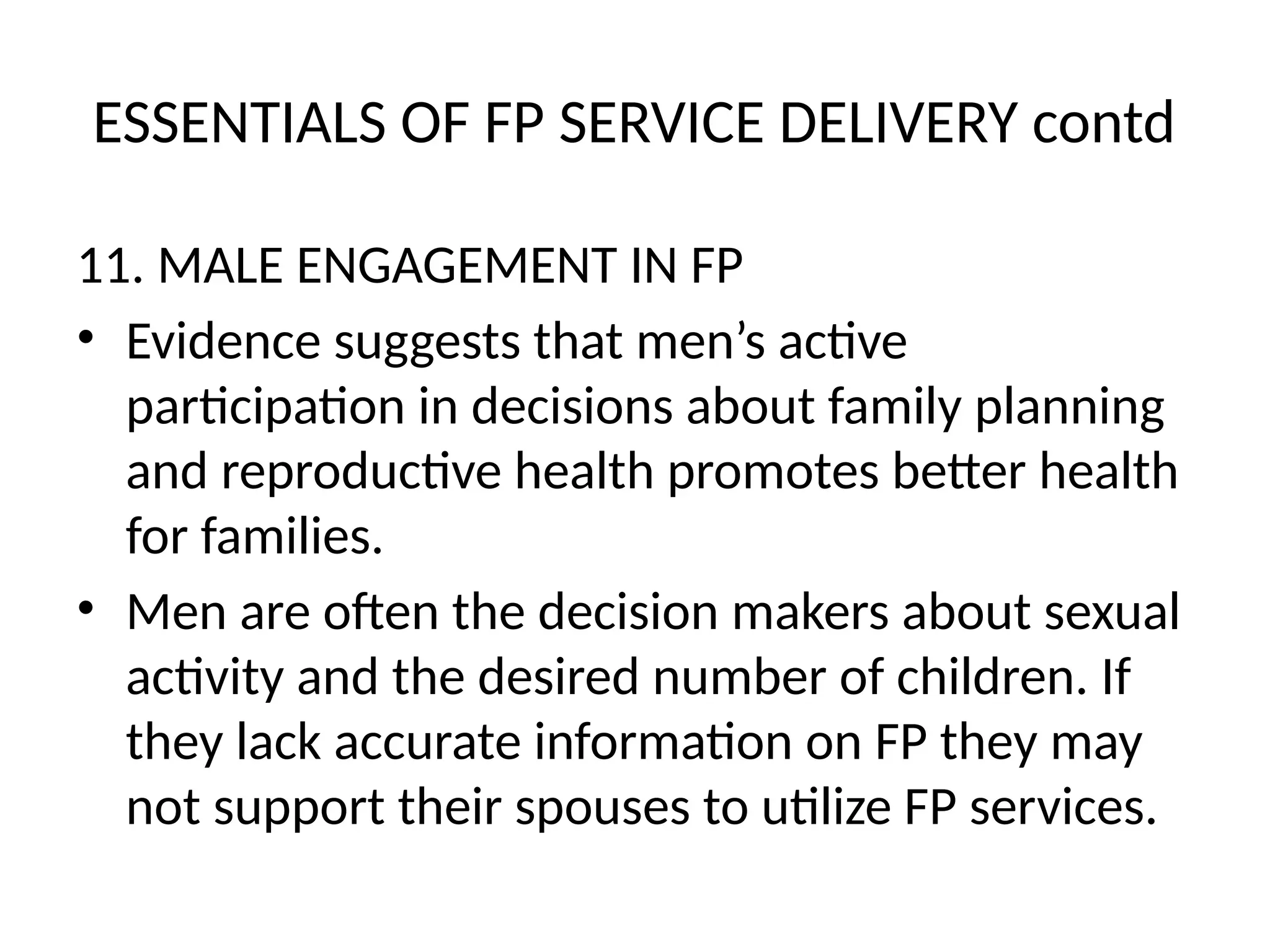 ESSENTIALS OF FP SERVICE DELIVERY contd
11. MALE ENGAGEMENT IN FP
• Evidence suggests that men’s active
participation in decisions about family planning
and reproductive health promotes better health
for families.
• Men are often the decision makers about sexual
activity and the desired number of children. If
they lack accurate information on FP they may
not support their spouses to utilize FP services.
 