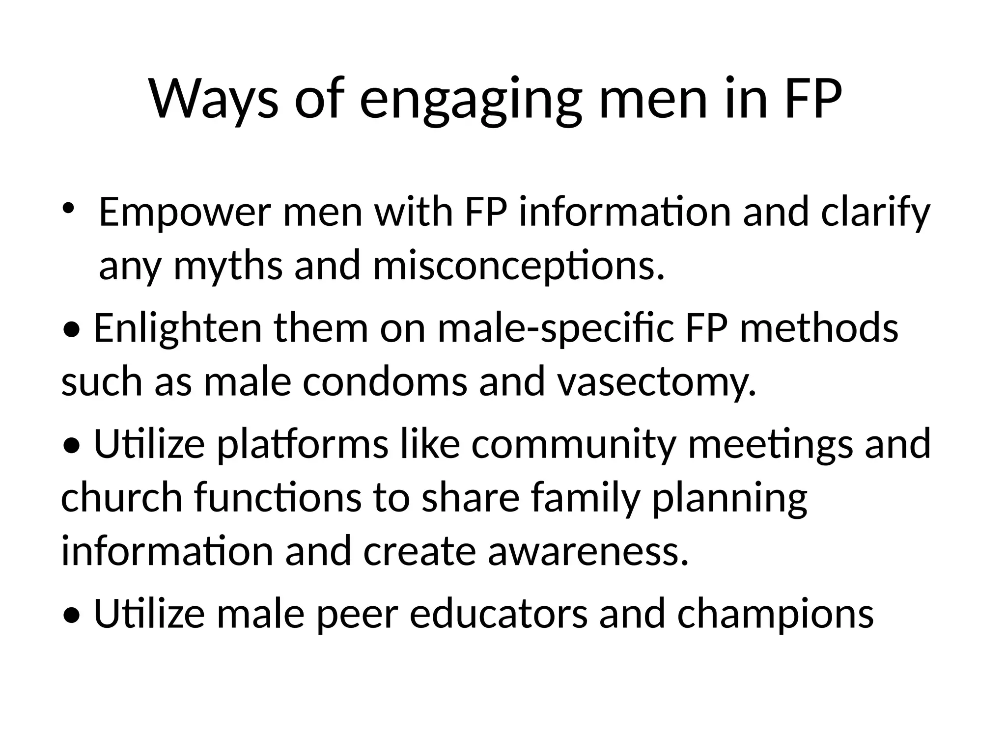 Ways of engaging men in FP
• Empower men with FP information and clarify
any myths and misconceptions.
• Enlighten them on male-specific FP methods
such as male condoms and vasectomy.
• Utilize platforms like community meetings and
church functions to share family planning
information and create awareness.
• Utilize male peer educators and champions
 