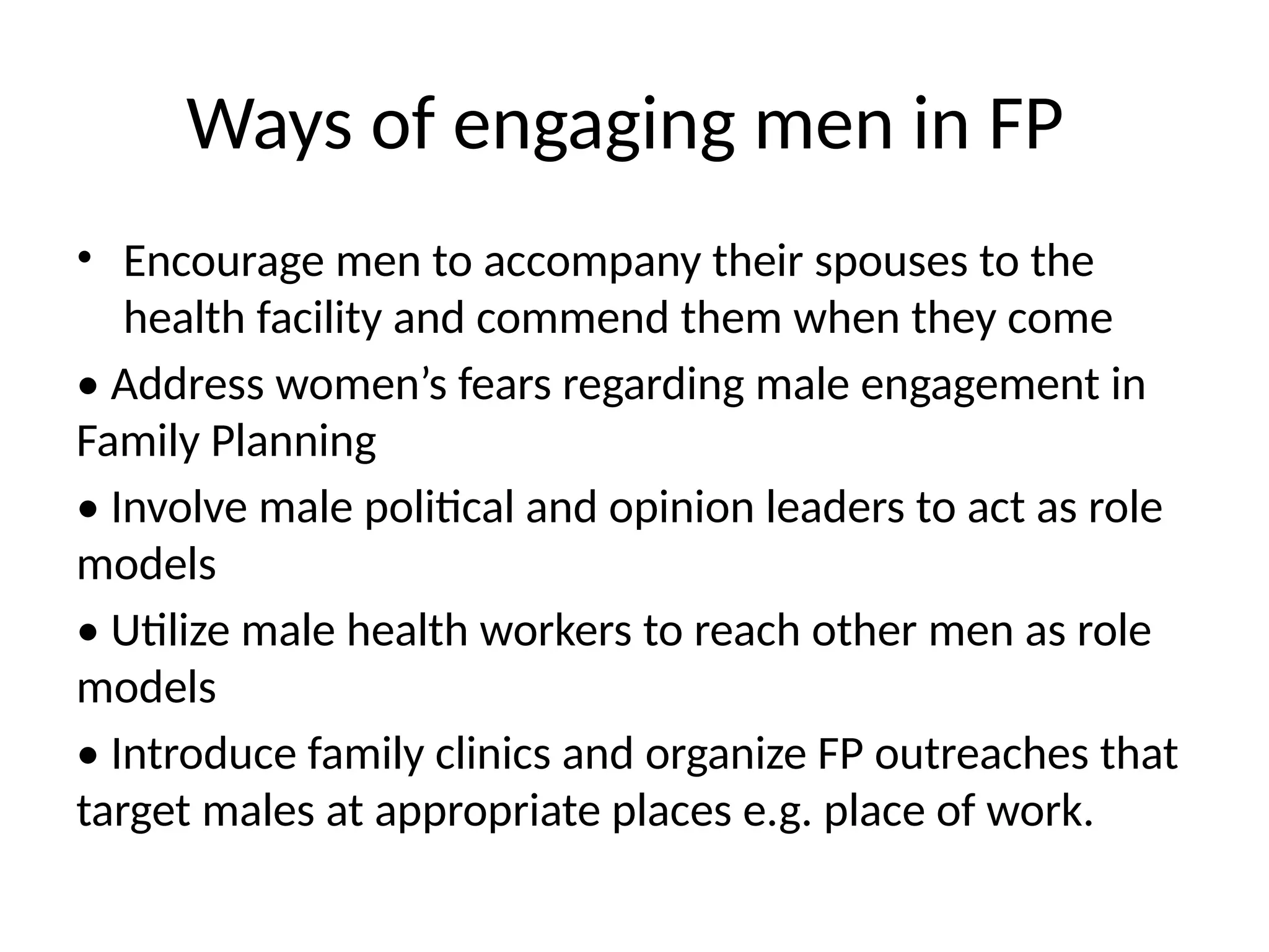 Ways of engaging men in FP
• Encourage men to accompany their spouses to the
health facility and commend them when they come
• Address women’s fears regarding male engagement in
Family Planning
• Involve male political and opinion leaders to act as role
models
• Utilize male health workers to reach other men as role
models
• Introduce family clinics and organize FP outreaches that
target males at appropriate places e.g. place of work.
 