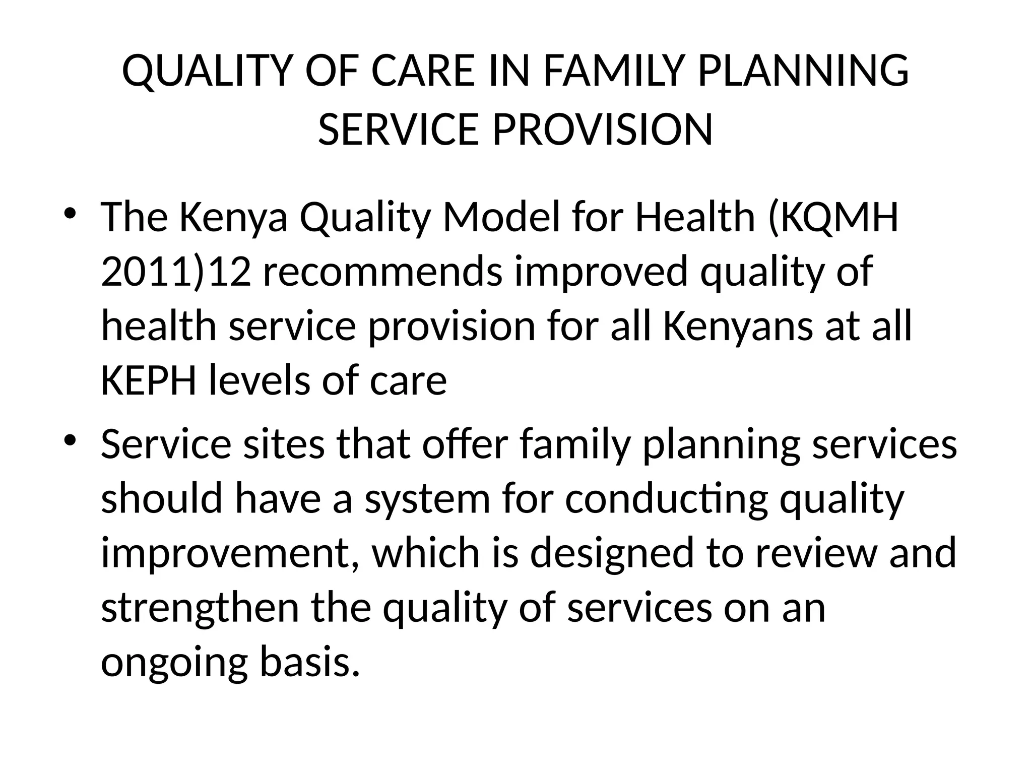 QUALITY OF CARE IN FAMILY PLANNING
SERVICE PROVISION
• The Kenya Quality Model for Health (KQMH
2011)12 recommends improved quality of
health service provision for all Kenyans at all
KEPH levels of care
• Service sites that offer family planning services
should have a system for conducting quality
improvement, which is designed to review and
strengthen the quality of services on an
ongoing basis.
 