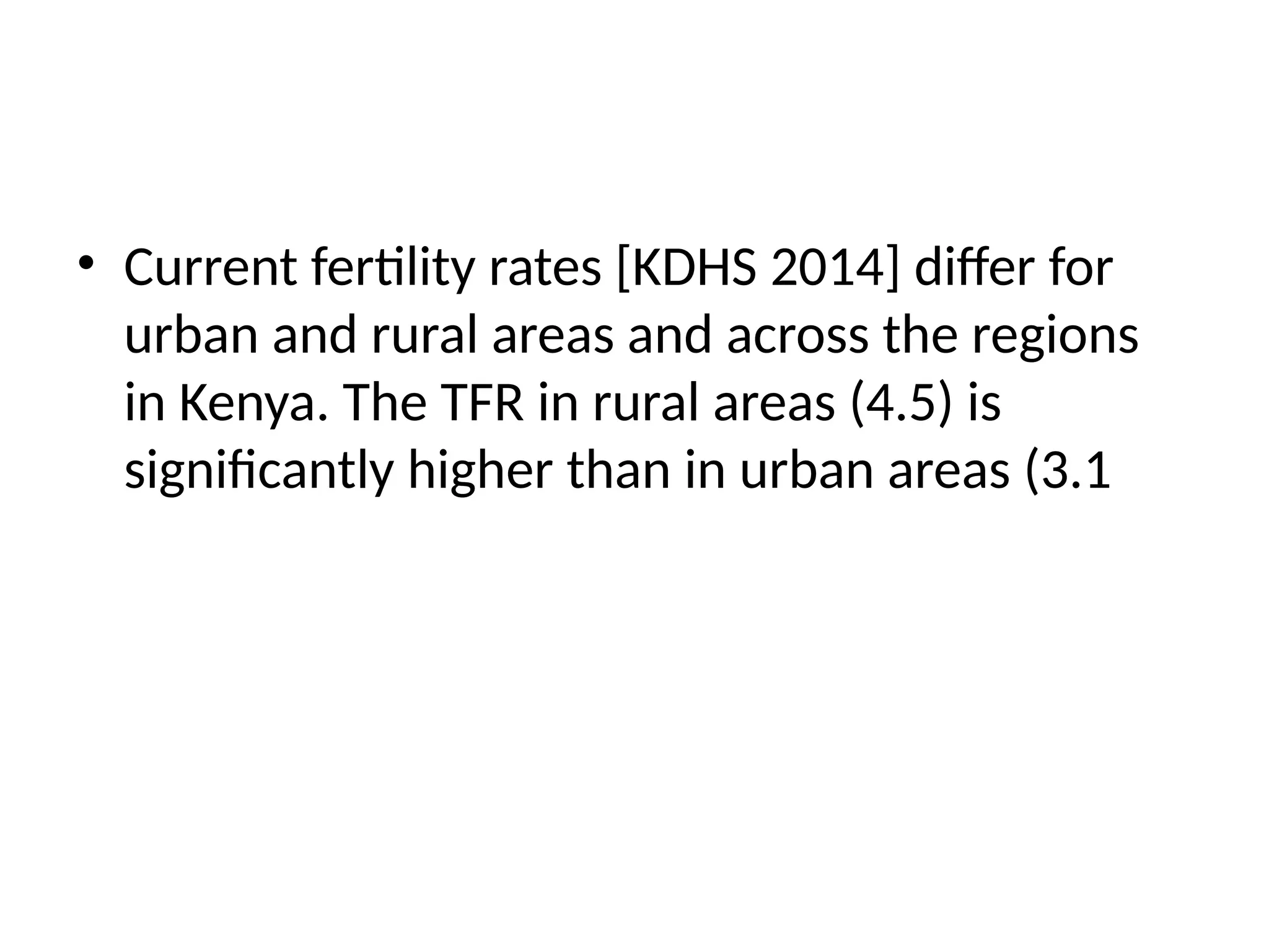 • Current fertility rates [KDHS 2014] differ for
urban and rural areas and across the regions
in Kenya. The TFR in rural areas (4.5) is
significantly higher than in urban areas (3.1
 
