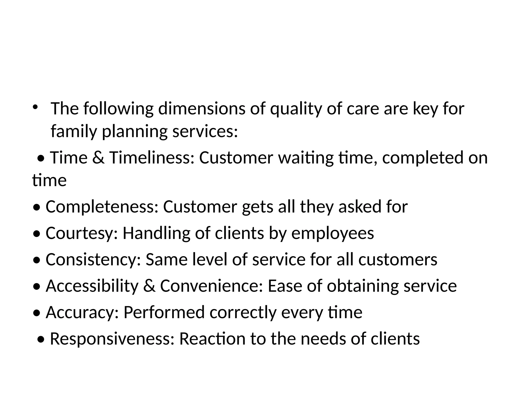• The following dimensions of quality of care are key for
family planning services:
• Time & Timeliness: Customer waiting time, completed on
time
• Completeness: Customer gets all they asked for
• Courtesy: Handling of clients by employees
• Consistency: Same level of service for all customers
• Accessibility & Convenience: Ease of obtaining service
• Accuracy: Performed correctly every time
• Responsiveness: Reaction to the needs of clients
 