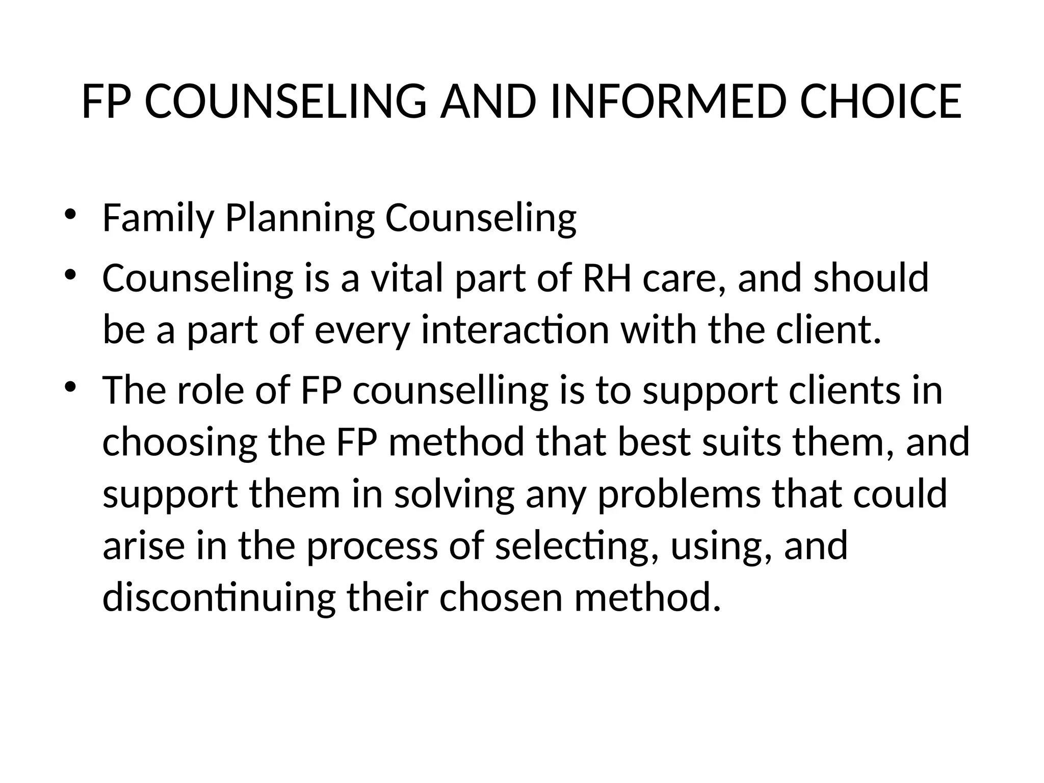 FP COUNSELING AND INFORMED CHOICE
• Family Planning Counseling
• Counseling is a vital part of RH care, and should
be a part of every interaction with the client.
• The role of FP counselling is to support clients in
choosing the FP method that best suits them, and
support them in solving any problems that could
arise in the process of selecting, using, and
discontinuing their chosen method.
 