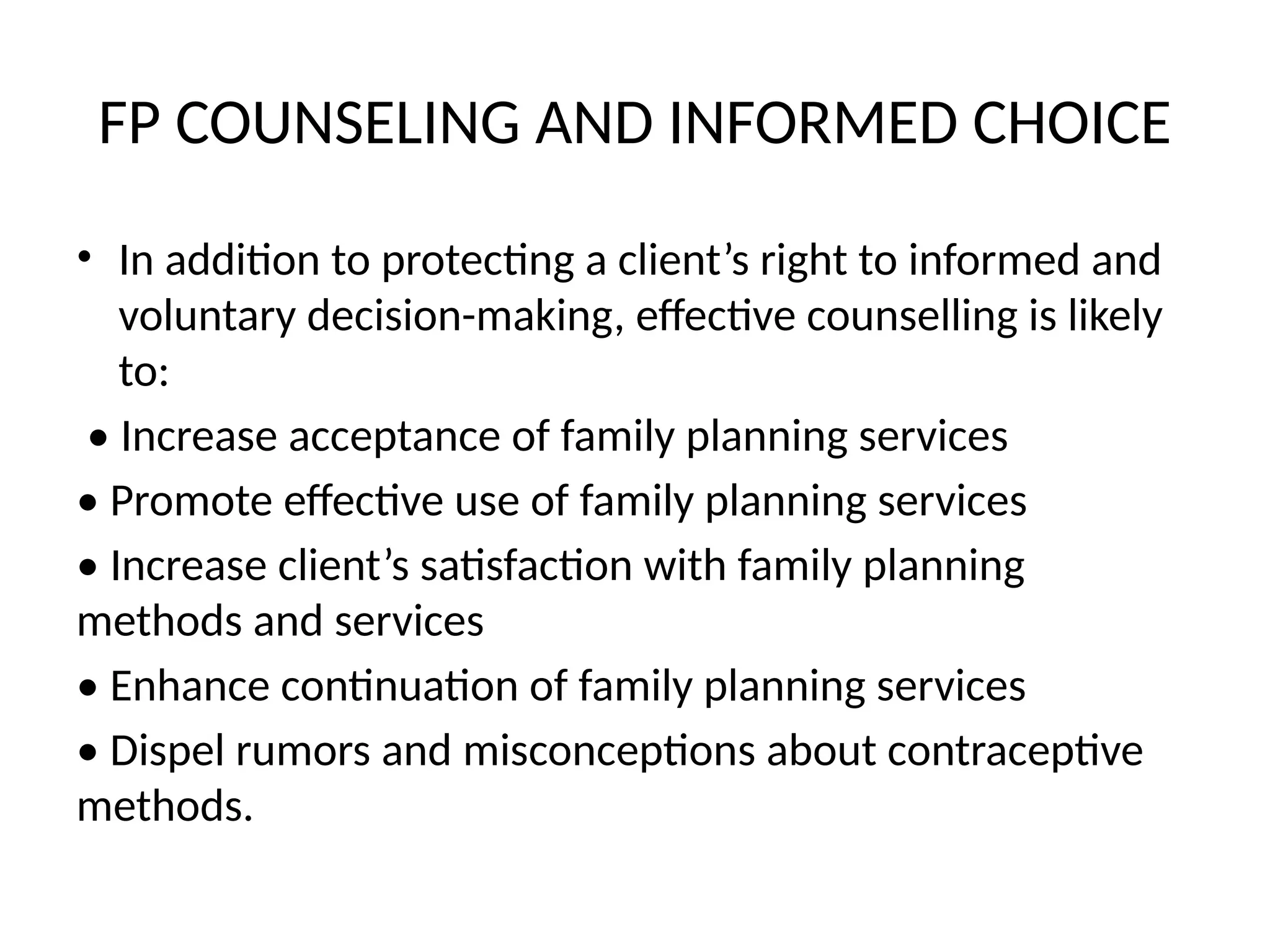 FP COUNSELING AND INFORMED CHOICE
• In addition to protecting a client’s right to informed and
voluntary decision-making, effective counselling is likely
to:
• Increase acceptance of family planning services
• Promote effective use of family planning services
• Increase client’s satisfaction with family planning
methods and services
• Enhance continuation of family planning services
• Dispel rumors and misconceptions about contraceptive
methods.
 
