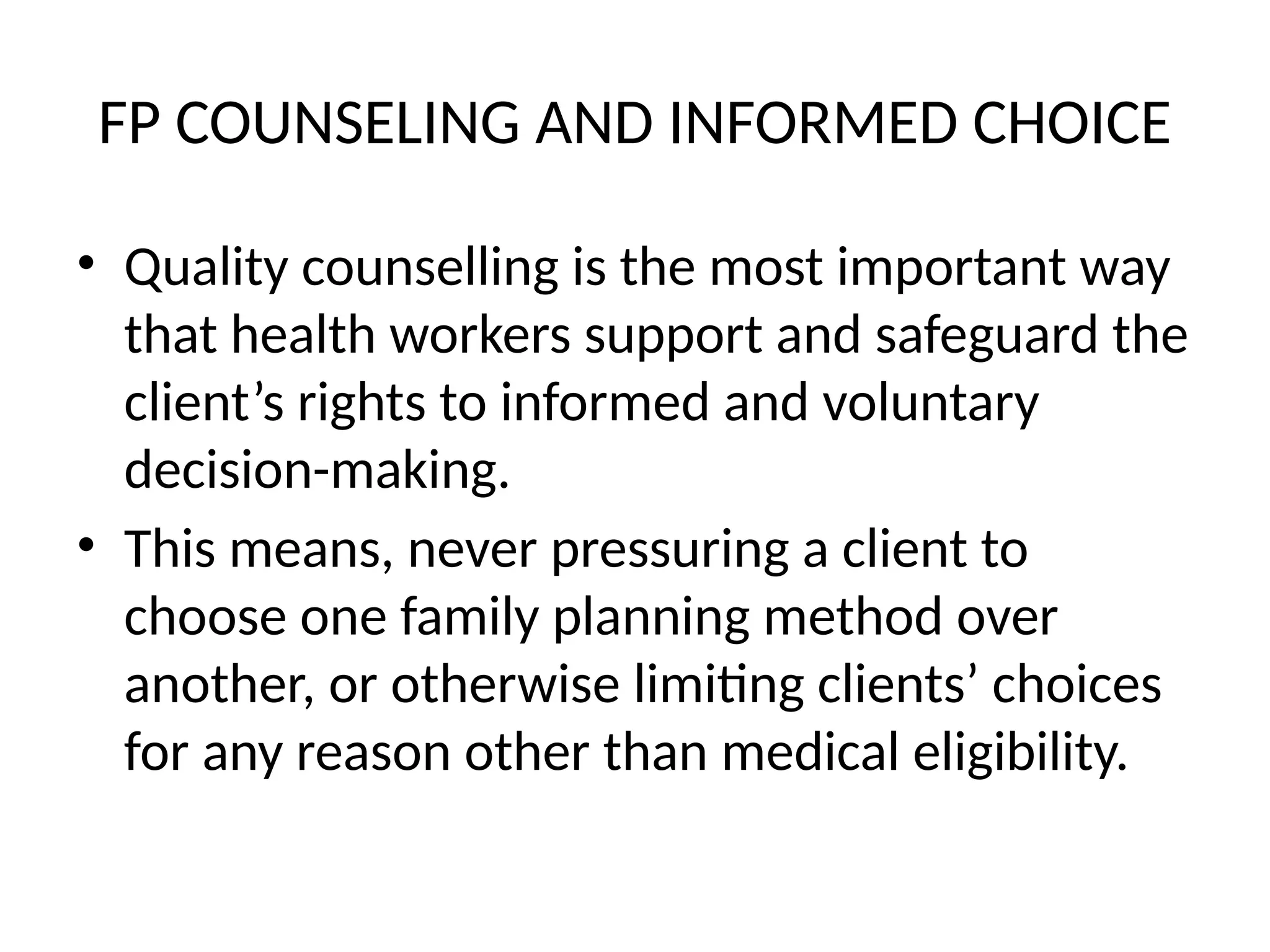 FP COUNSELING AND INFORMED CHOICE
• Quality counselling is the most important way
that health workers support and safeguard the
client’s rights to informed and voluntary
decision-making.
• This means, never pressuring a client to
choose one family planning method over
another, or otherwise limiting clients’ choices
for any reason other than medical eligibility.
 