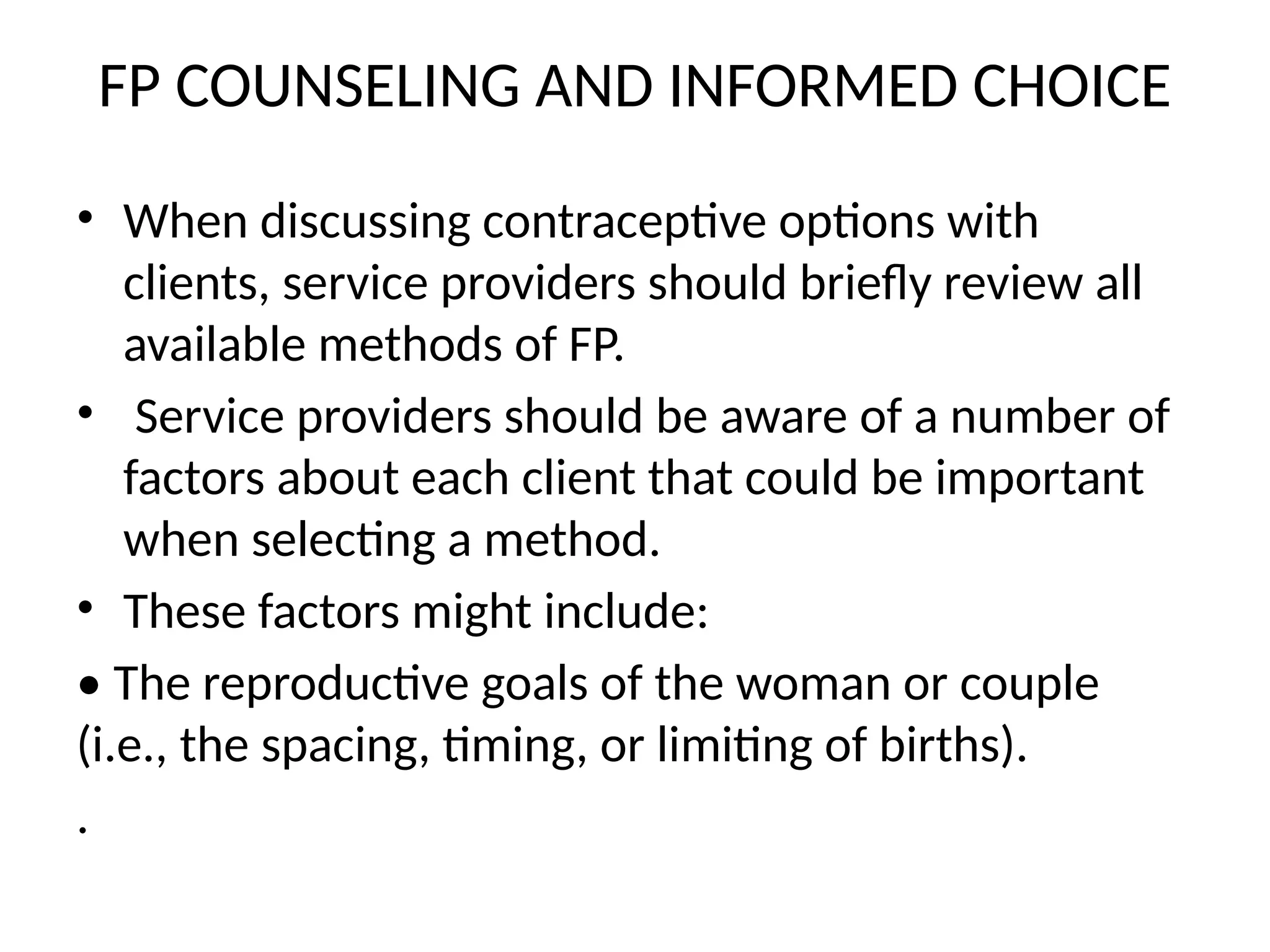 FP COUNSELING AND INFORMED CHOICE
• When discussing contraceptive options with
clients, service providers should briefly review all
available methods of FP.
• Service providers should be aware of a number of
factors about each client that could be important
when selecting a method.
• These factors might include:
• The reproductive goals of the woman or couple
(i.e., the spacing, timing, or limiting of births).
.
 
