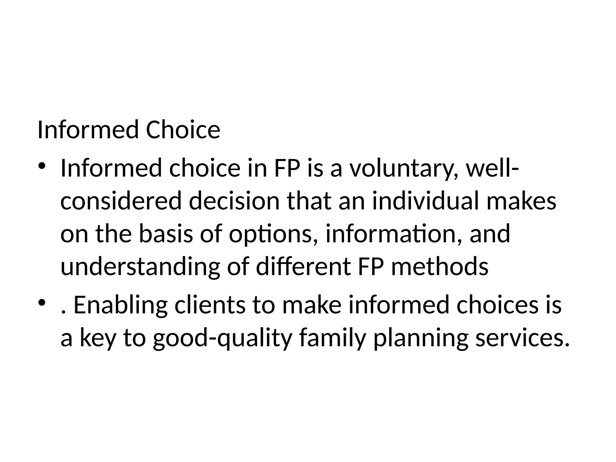 Informed Choice
• Informed choice in FP is a voluntary, well-
considered decision that an individual makes
on the basis of options, information, and
understanding of different FP methods
• . Enabling clients to make informed choices is
a key to good-quality family planning services.
 