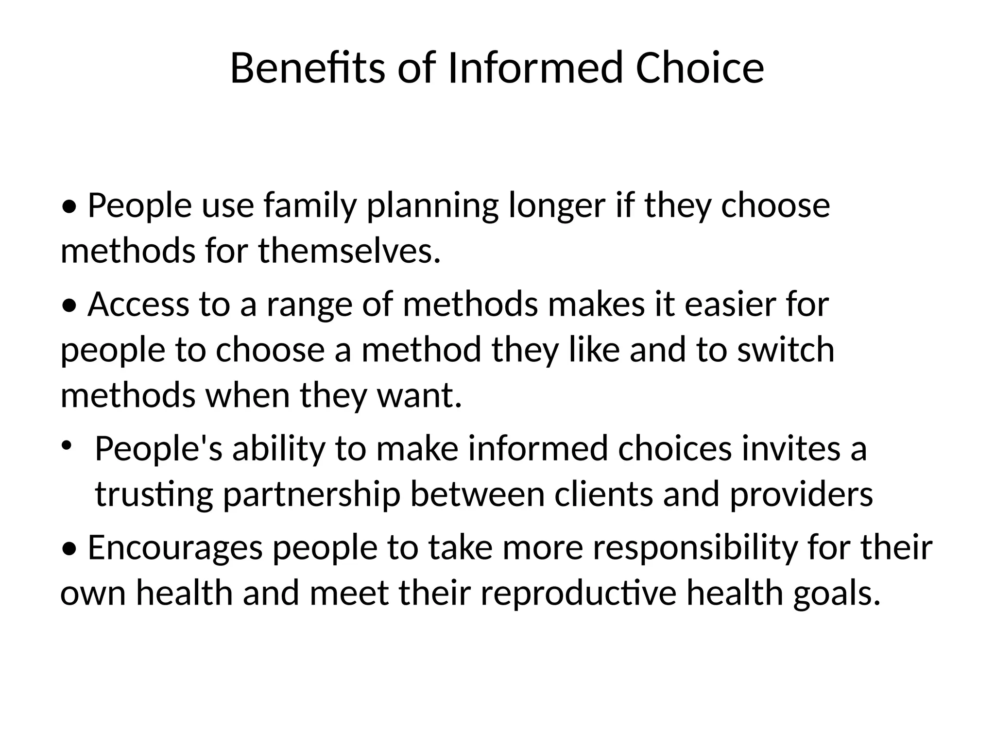 Benefits of Informed Choice
• People use family planning longer if they choose
methods for themselves.
• Access to a range of methods makes it easier for
people to choose a method they like and to switch
methods when they want.
• People's ability to make informed choices invites a
trusting partnership between clients and providers
• Encourages people to take more responsibility for their
own health and meet their reproductive health goals.
 