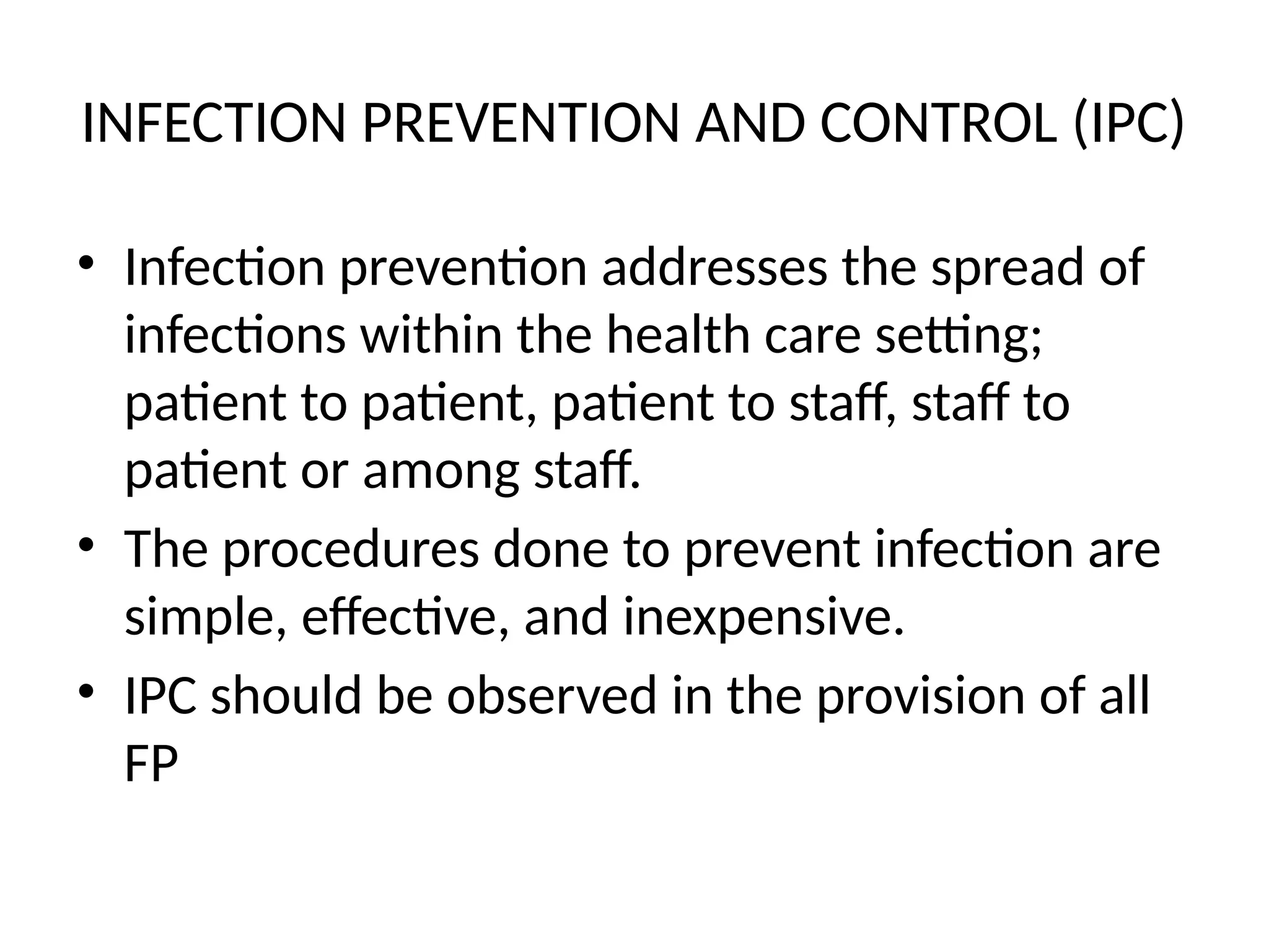 INFECTION PREVENTION AND CONTROL (IPC)
• Infection prevention addresses the spread of
infections within the health care setting;
patient to patient, patient to staff, staff to
patient or among staff.
• The procedures done to prevent infection are
simple, effective, and inexpensive.
• IPC should be observed in the provision of all
FP
 