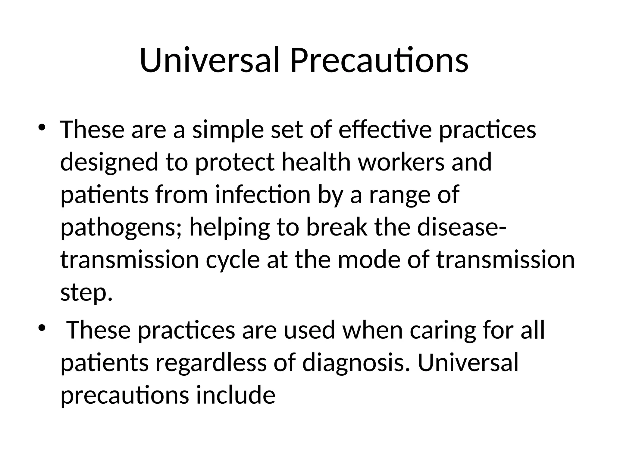 Universal Precautions
• These are a simple set of effective practices
designed to protect health workers and
patients from infection by a range of
pathogens; helping to break the disease-
transmission cycle at the mode of transmission
step.
• These practices are used when caring for all
patients regardless of diagnosis. Universal
precautions include
 