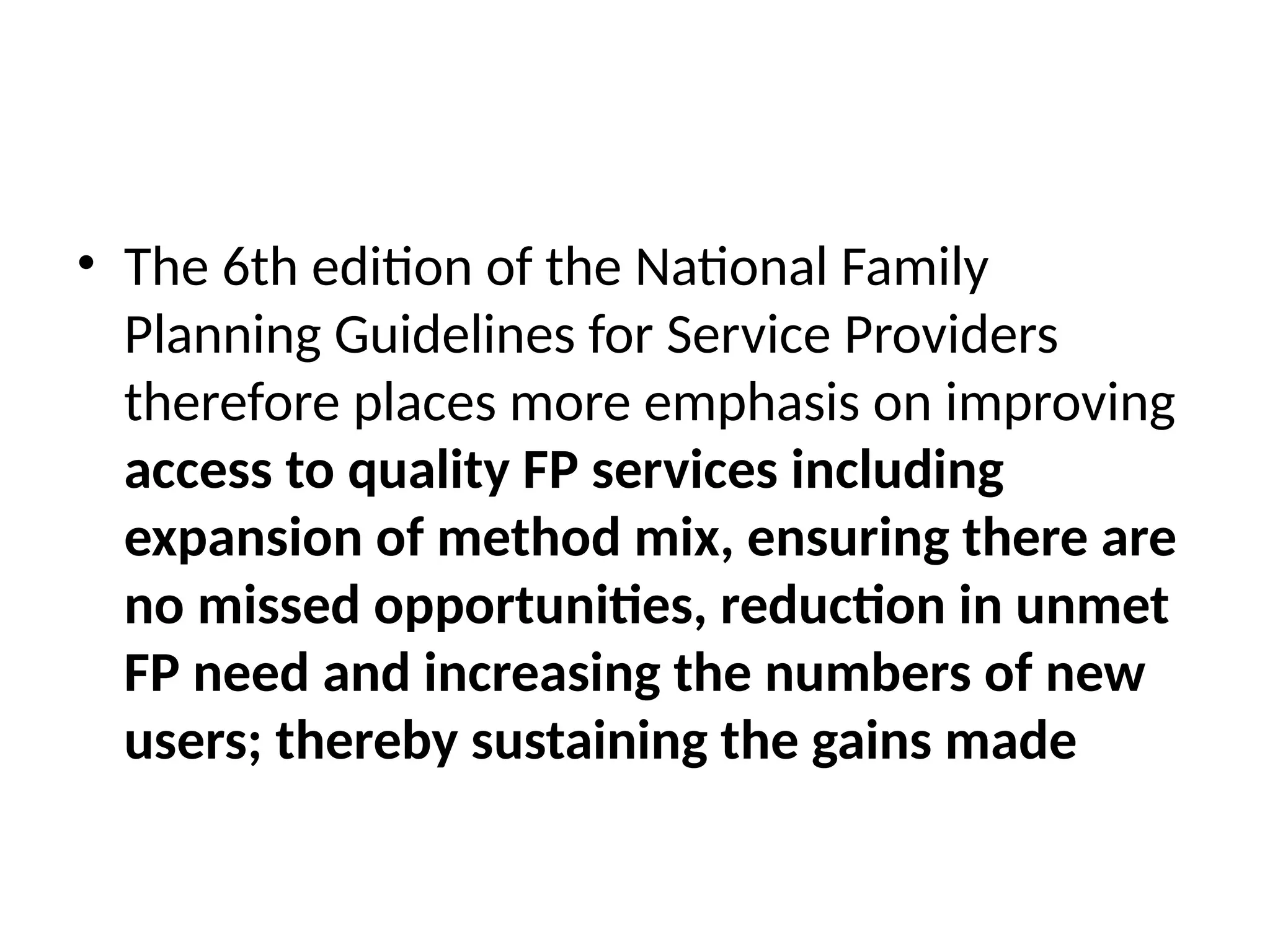 • The 6th edition of the National Family
Planning Guidelines for Service Providers
therefore places more emphasis on improving
access to quality FP services including
expansion of method mix, ensuring there are
no missed opportunities, reduction in unmet
FP need and increasing the numbers of new
users; thereby sustaining the gains made
 