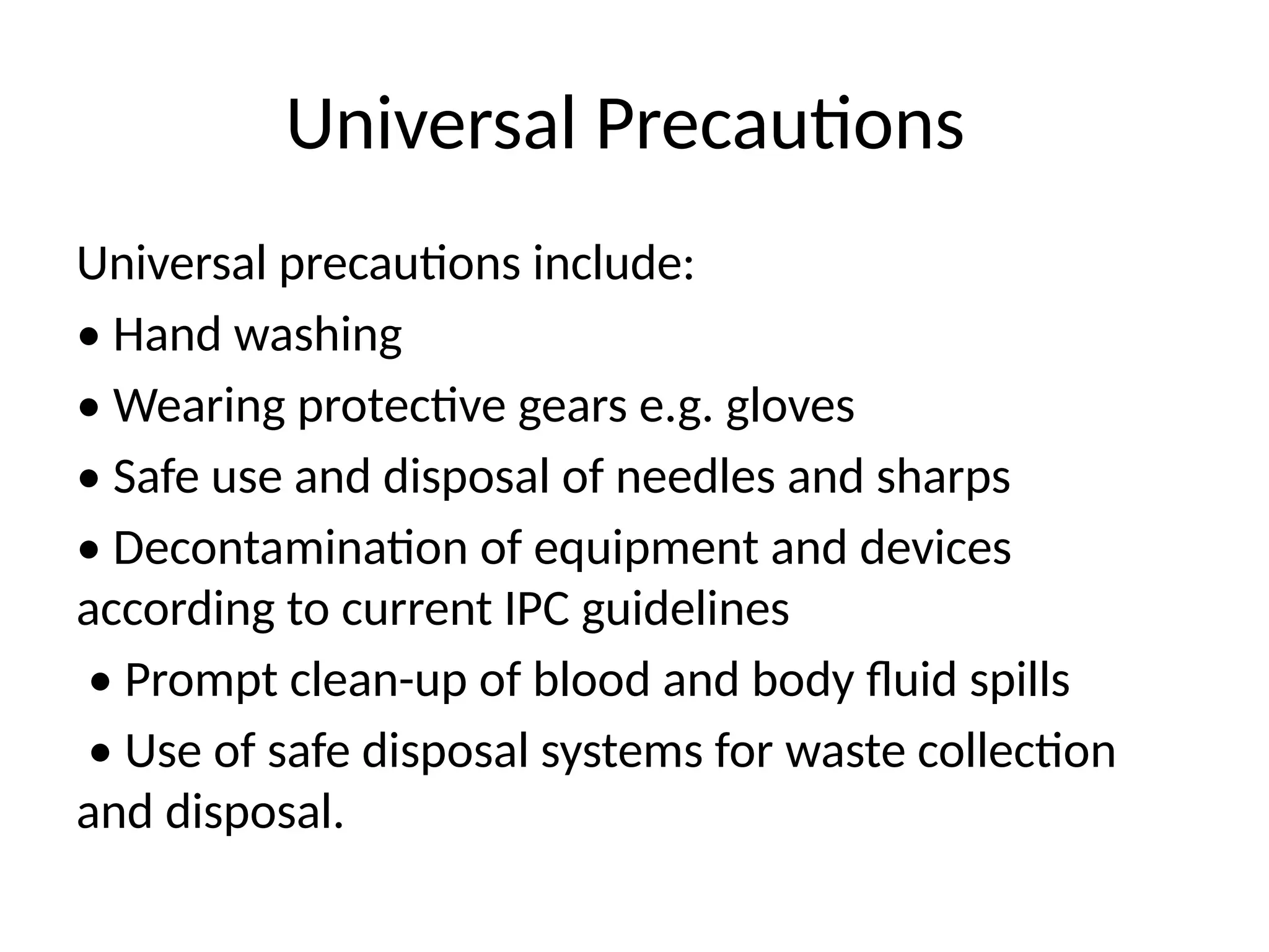 Universal Precautions
Universal precautions include:
• Hand washing
• Wearing protective gears e.g. gloves
• Safe use and disposal of needles and sharps
• Decontamination of equipment and devices
according to current IPC guidelines
• Prompt clean-up of blood and body fluid spills
• Use of safe disposal systems for waste collection
and disposal.
 