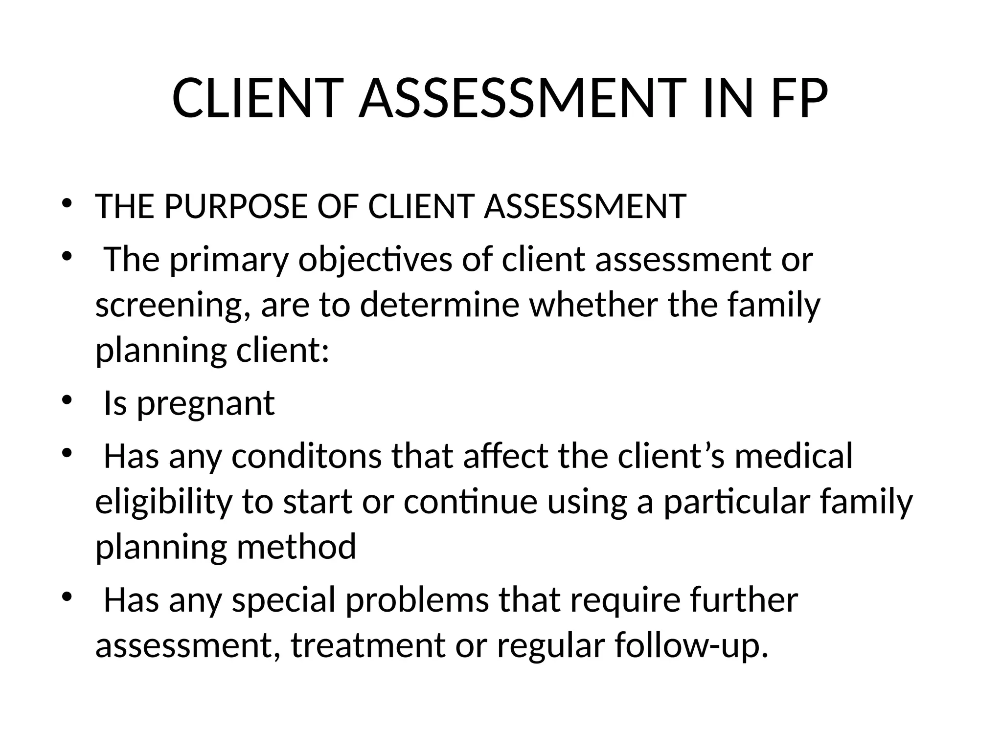 CLIENT ASSESSMENT IN FP
• THE PURPOSE OF CLIENT ASSESSMENT
• The primary objectives of client assessment or
screening, are to determine whether the family
planning client:
• Is pregnant
• Has any conditons that affect the client’s medical
eligibility to start or continue using a particular family
planning method
• Has any special problems that require further
assessment, treatment or regular follow-up.
 