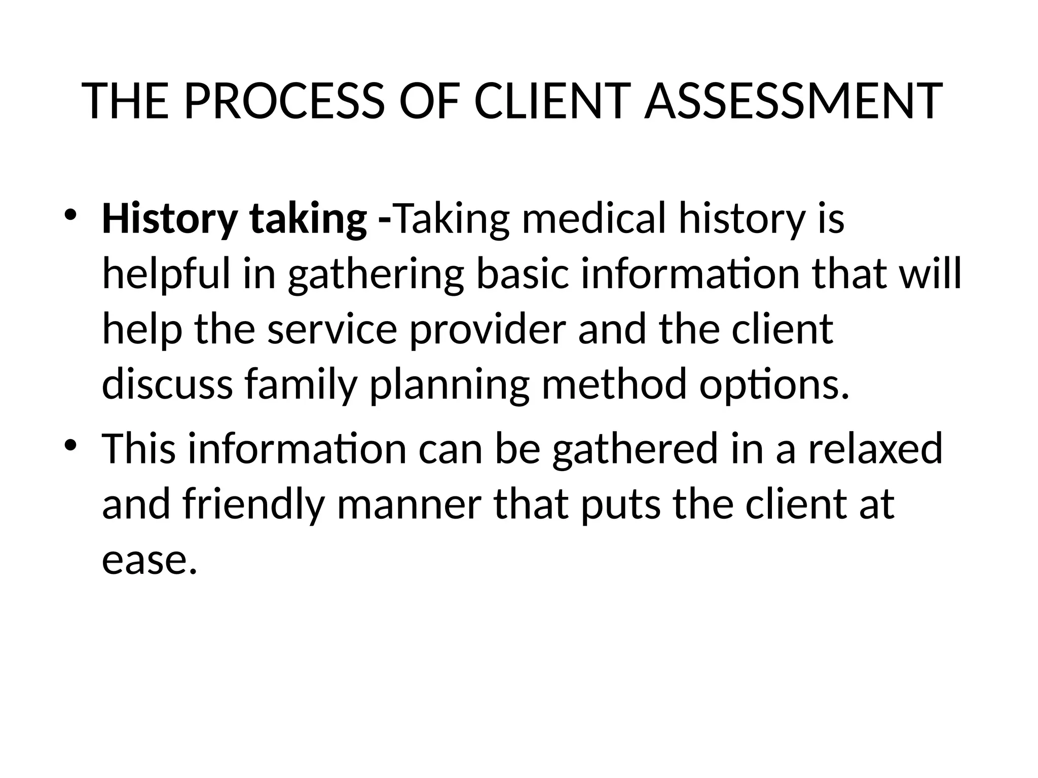 THE PROCESS OF CLIENT ASSESSMENT
• History taking -Taking medical history is
helpful in gathering basic information that will
help the service provider and the client
discuss family planning method options.
• This information can be gathered in a relaxed
and friendly manner that puts the client at
ease.
 