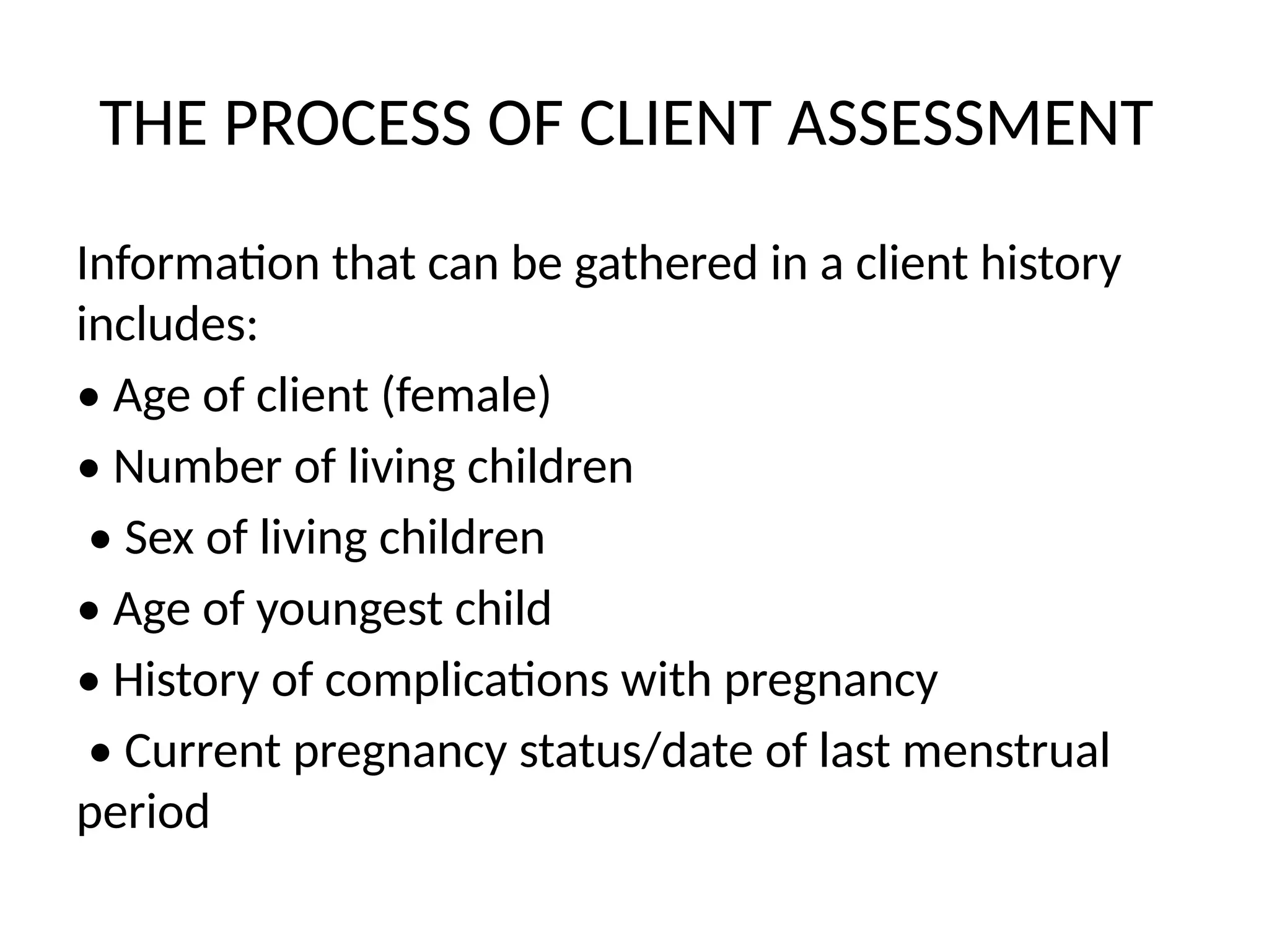 THE PROCESS OF CLIENT ASSESSMENT
Information that can be gathered in a client history
includes:
• Age of client (female)
• Number of living children
• Sex of living children
• Age of youngest child
• History of complications with pregnancy
• Current pregnancy status/date of last menstrual
period
 