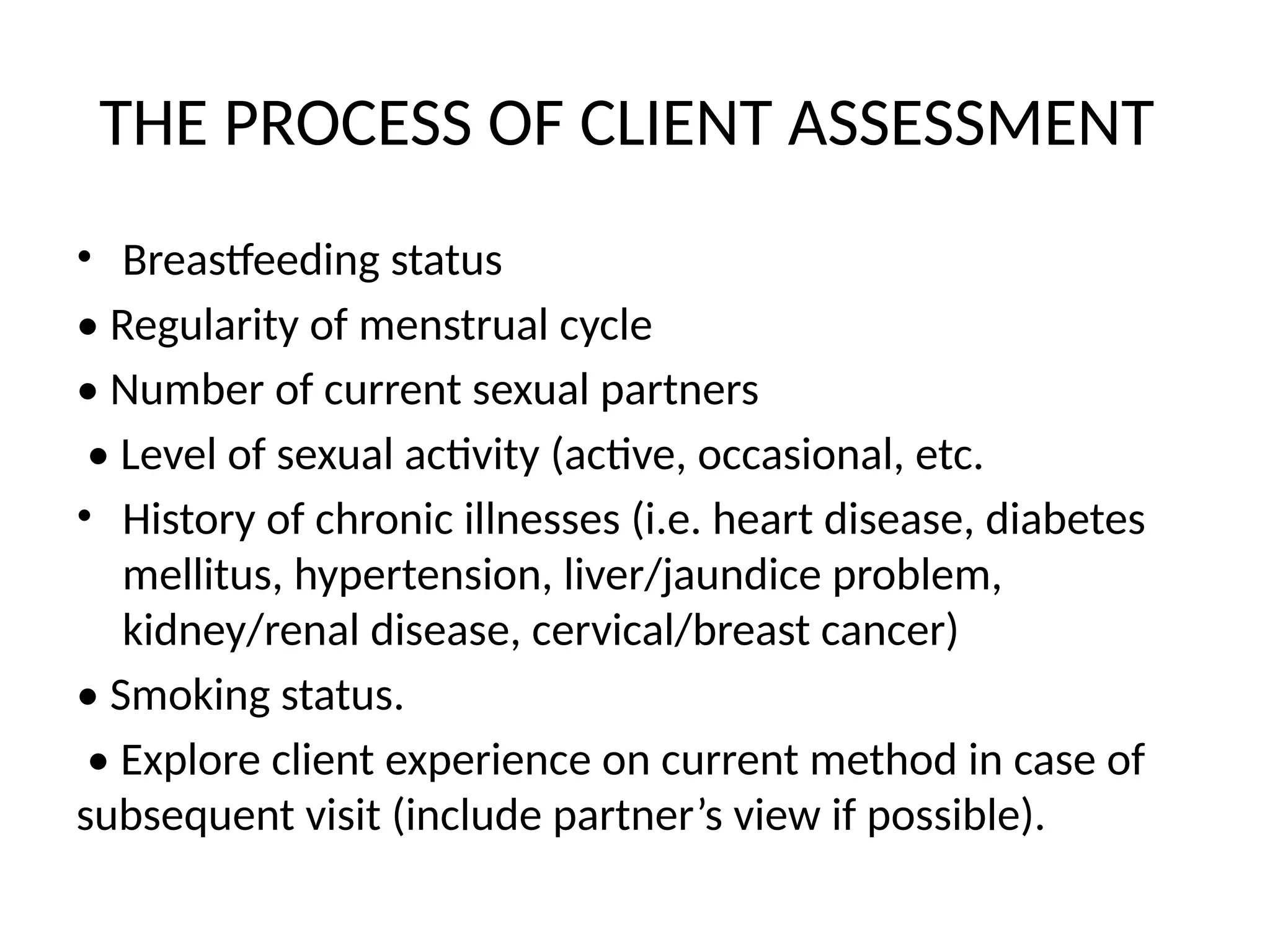 THE PROCESS OF CLIENT ASSESSMENT
• Breastfeeding status
• Regularity of menstrual cycle
• Number of current sexual partners
• Level of sexual activity (active, occasional, etc.
• History of chronic illnesses (i.e. heart disease, diabetes
mellitus, hypertension, liver/jaundice problem,
kidney/renal disease, cervical/breast cancer)
• Smoking status.
• Explore client experience on current method in case of
subsequent visit (include partner’s view if possible).
 