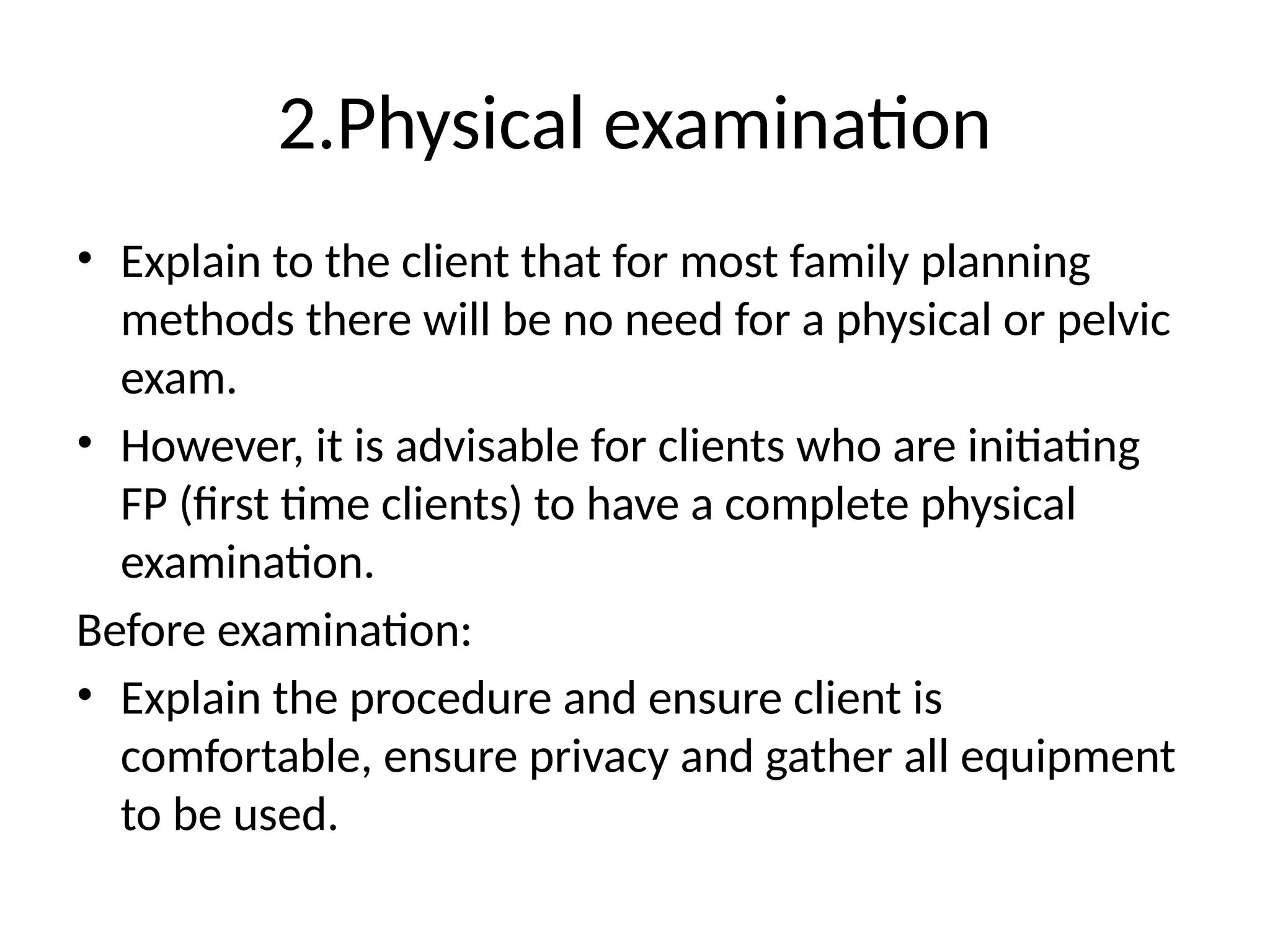 2.Physical examination
• Explain to the client that for most family planning
methods there will be no need for a physical or pelvic
exam.
• However, it is advisable for clients who are initiating
FP (first time clients) to have a complete physical
examination.
Before examination:
• Explain the procedure and ensure client is
comfortable, ensure privacy and gather all equipment
to be used.
 