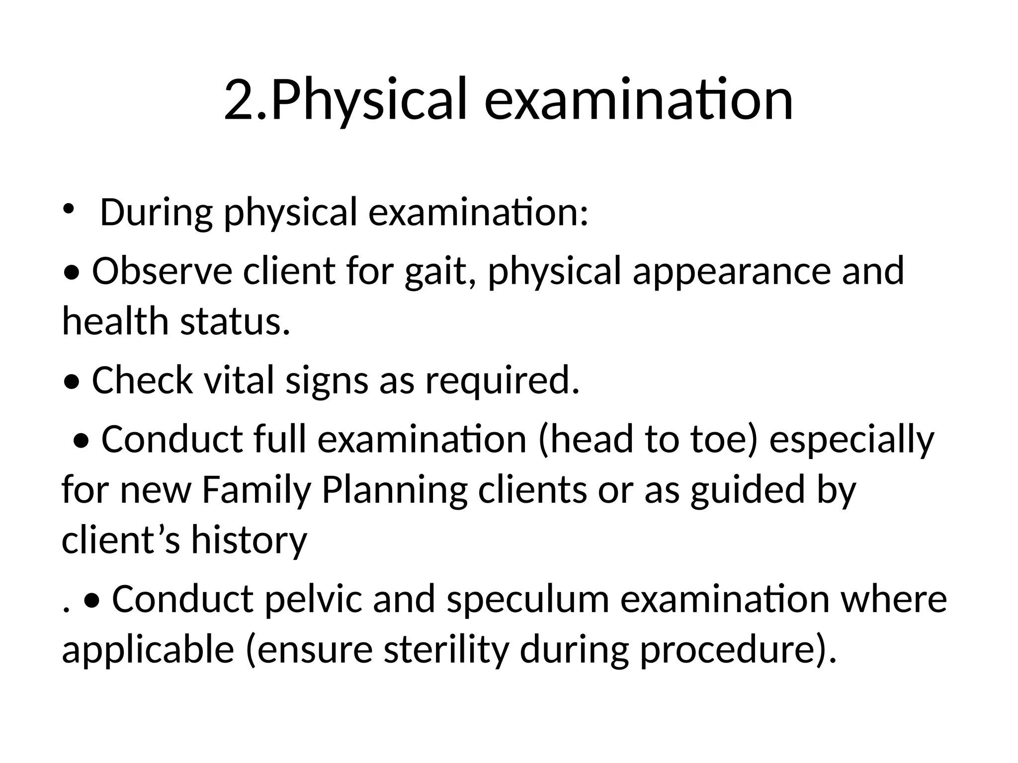 2.Physical examination
• During physical examination:
• Observe client for gait, physical appearance and
health status.
• Check vital signs as required.
• Conduct full examination (head to toe) especially
for new Family Planning clients or as guided by
client’s history
. • Conduct pelvic and speculum examination where
applicable (ensure sterility during procedure).
 