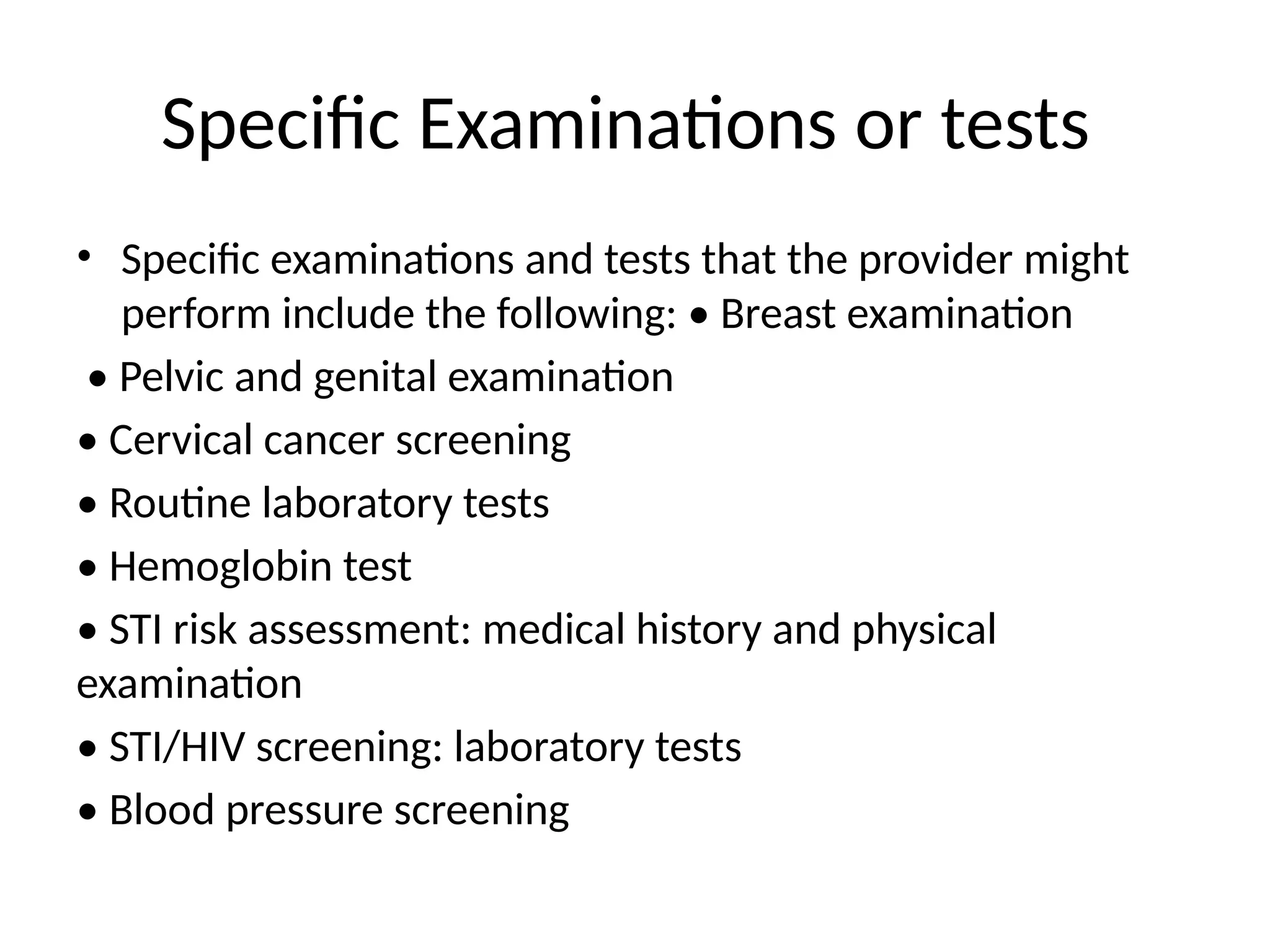 Specific Examinations or tests
• Specific examinations and tests that the provider might
perform include the following: • Breast examination
• Pelvic and genital examination
• Cervical cancer screening
• Routine laboratory tests
• Hemoglobin test
• STI risk assessment: medical history and physical
examination
• STI/HIV screening: laboratory tests
• Blood pressure screening
 