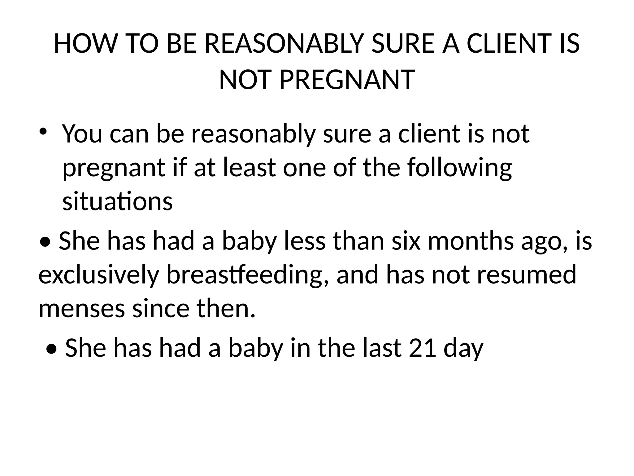 HOW TO BE REASONABLY SURE A CLIENT IS
NOT PREGNANT
• You can be reasonably sure a client is not
pregnant if at least one of the following
situations
• She has had a baby less than six months ago, is
exclusively breastfeeding, and has not resumed
menses since then.
• She has had a baby in the last 21 day
 