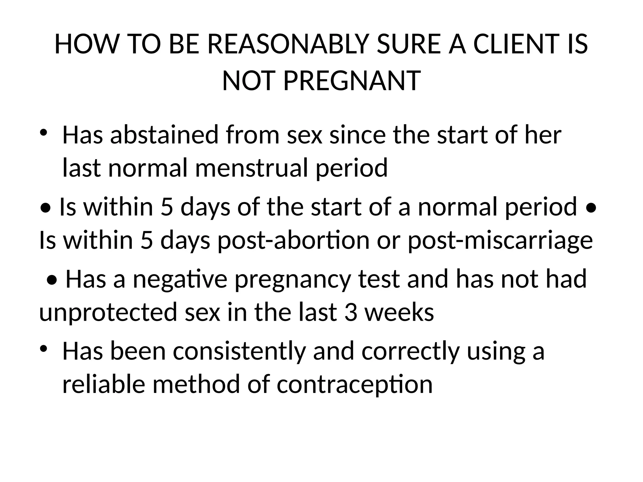 HOW TO BE REASONABLY SURE A CLIENT IS
NOT PREGNANT
• Has abstained from sex since the start of her
last normal menstrual period
• Is within 5 days of the start of a normal period •
Is within 5 days post-abortion or post-miscarriage
• Has a negative pregnancy test and has not had
unprotected sex in the last 3 weeks
• Has been consistently and correctly using a
reliable method of contraception
 