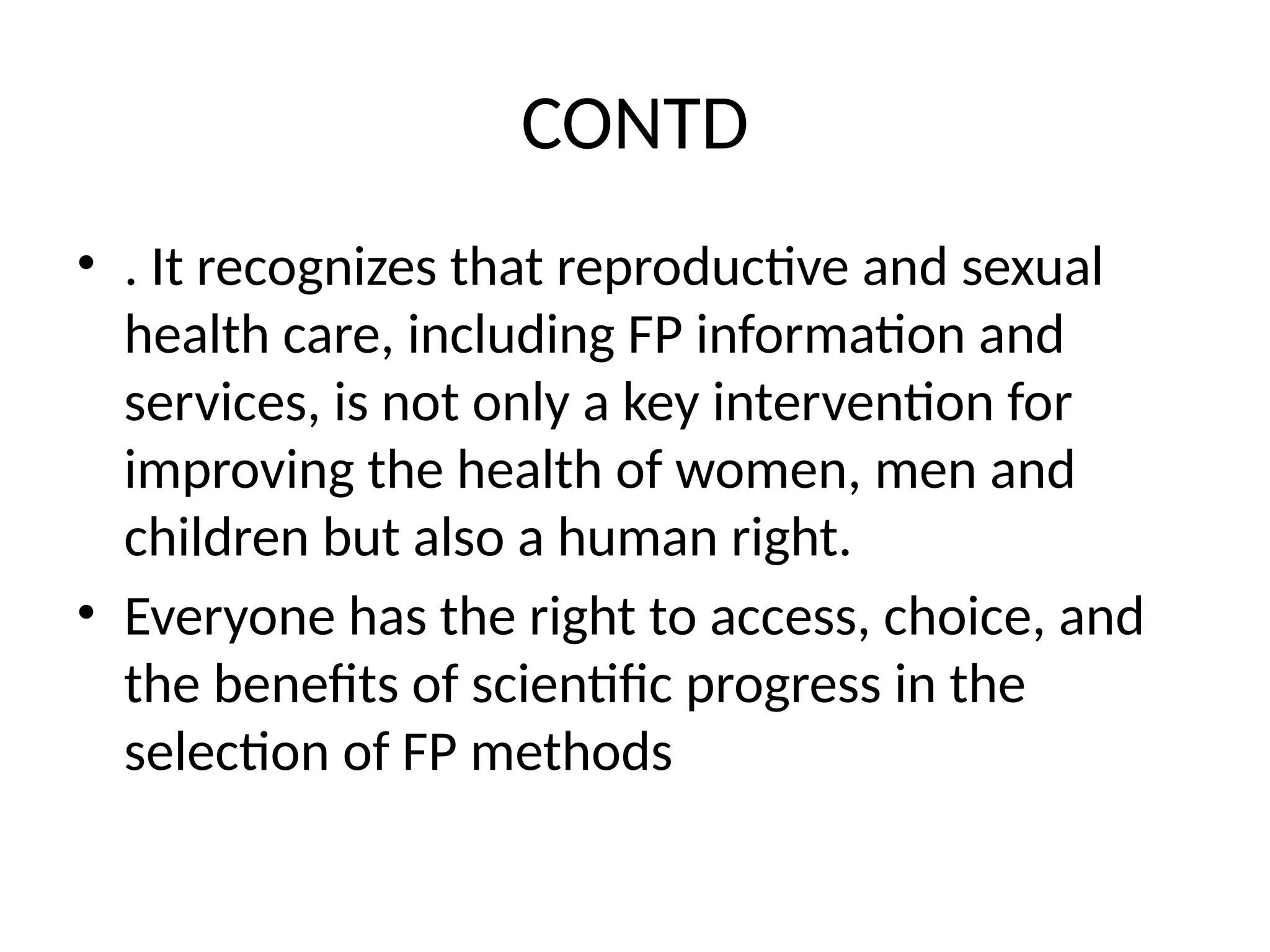 CONTD
• . It recognizes that reproductive and sexual
health care, including FP information and
services, is not only a key intervention for
improving the health of women, men and
children but also a human right.
• Everyone has the right to access, choice, and
the benefits of scientific progress in the
selection of FP methods
 