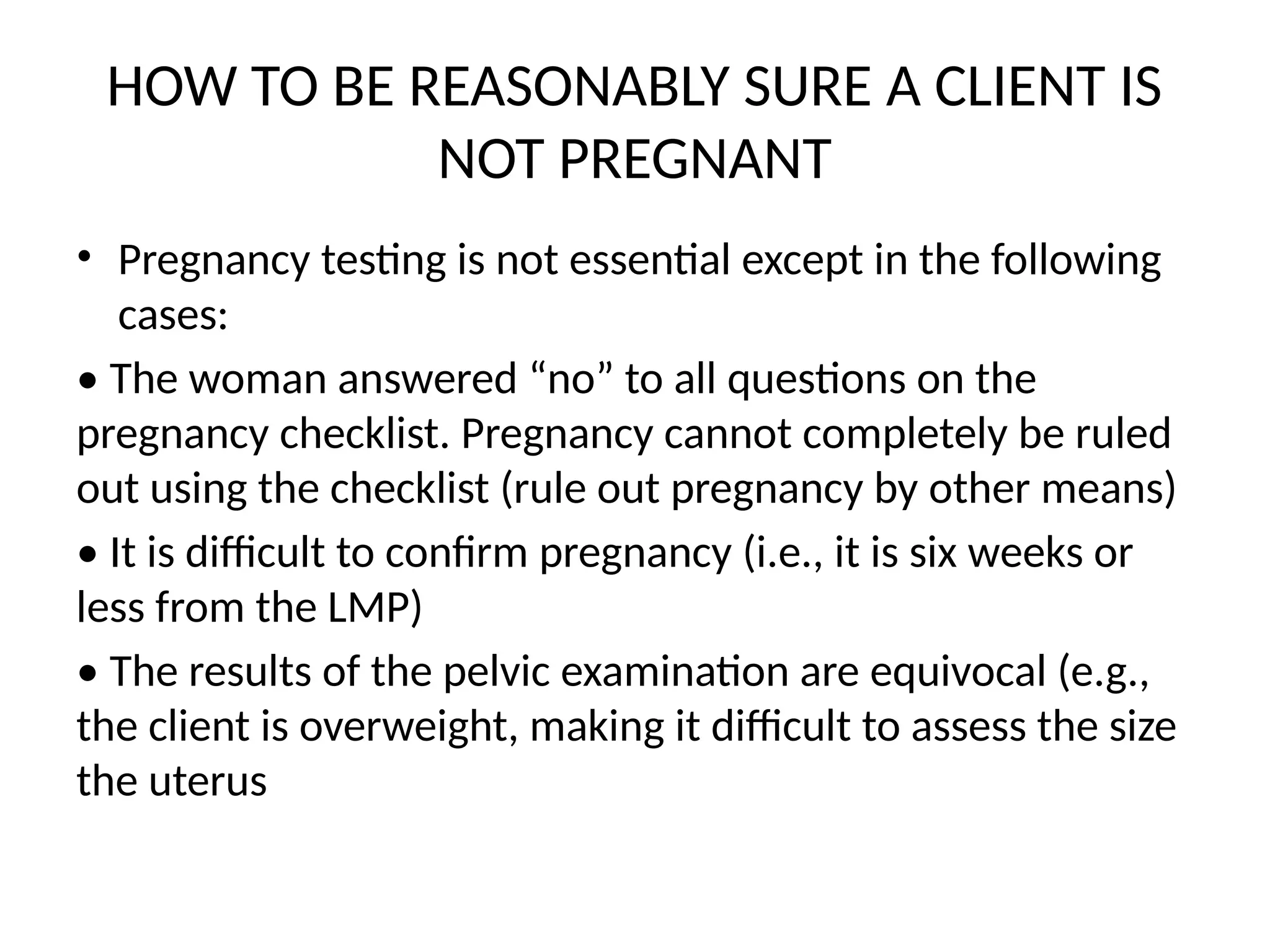 HOW TO BE REASONABLY SURE A CLIENT IS
NOT PREGNANT
• Pregnancy testing is not essential except in the following
cases:
• The woman answered “no” to all questions on the
pregnancy checklist. Pregnancy cannot completely be ruled
out using the checklist (rule out pregnancy by other means)
• It is difficult to confirm pregnancy (i.e., it is six weeks or
less from the LMP)
• The results of the pelvic examination are equivocal (e.g.,
the client is overweight, making it difficult to assess the size
the uterus
 