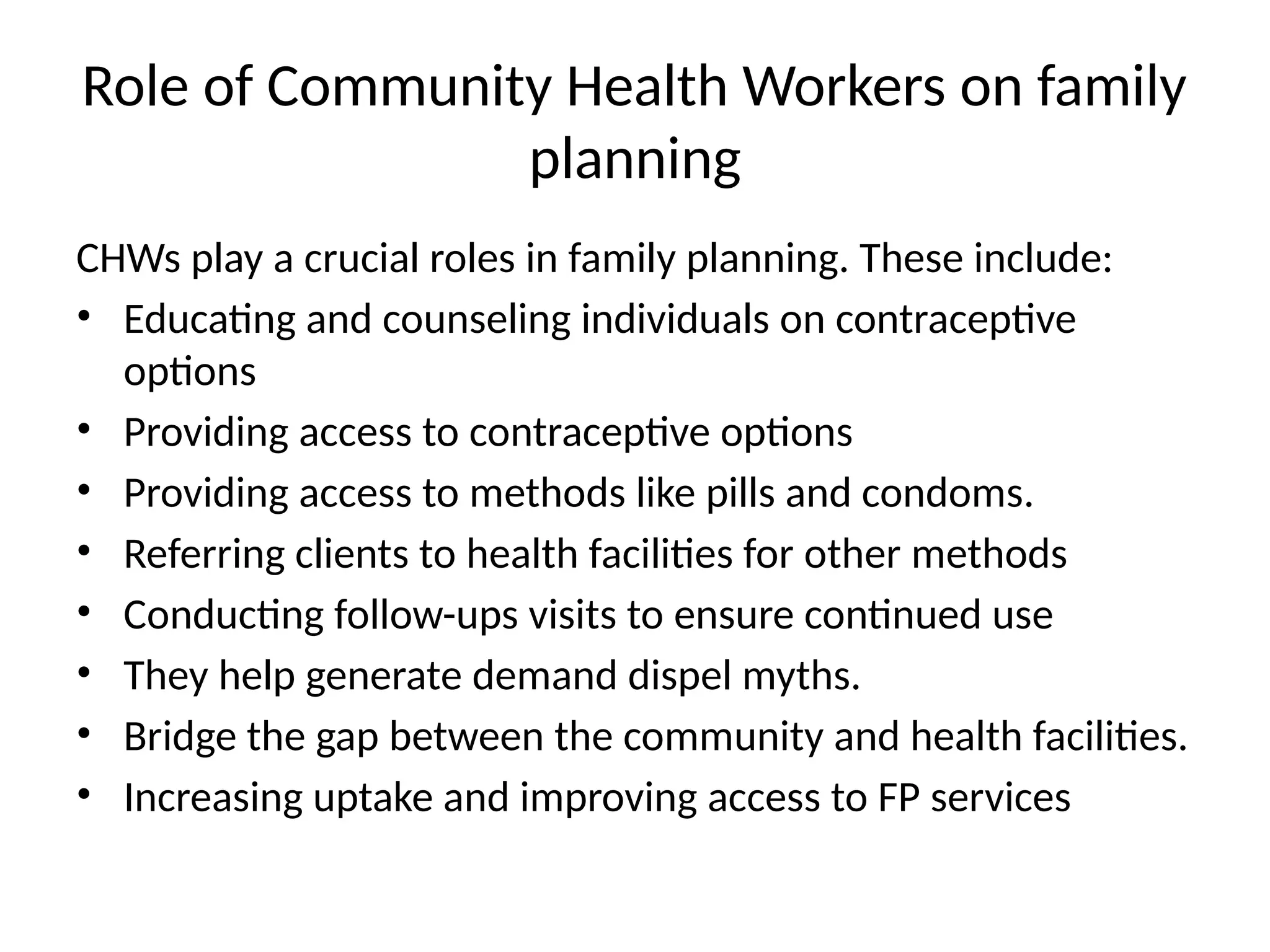Role of Community Health Workers on family
planning
CHWs play a crucial roles in family planning. These include:
• Educating and counseling individuals on contraceptive
options
• Providing access to contraceptive options
• Providing access to methods like pills and condoms.
• Referring clients to health facilities for other methods
• Conducting follow-ups visits to ensure continued use
• They help generate demand dispel myths.
• Bridge the gap between the community and health facilities.
• Increasing uptake and improving access to FP services
 