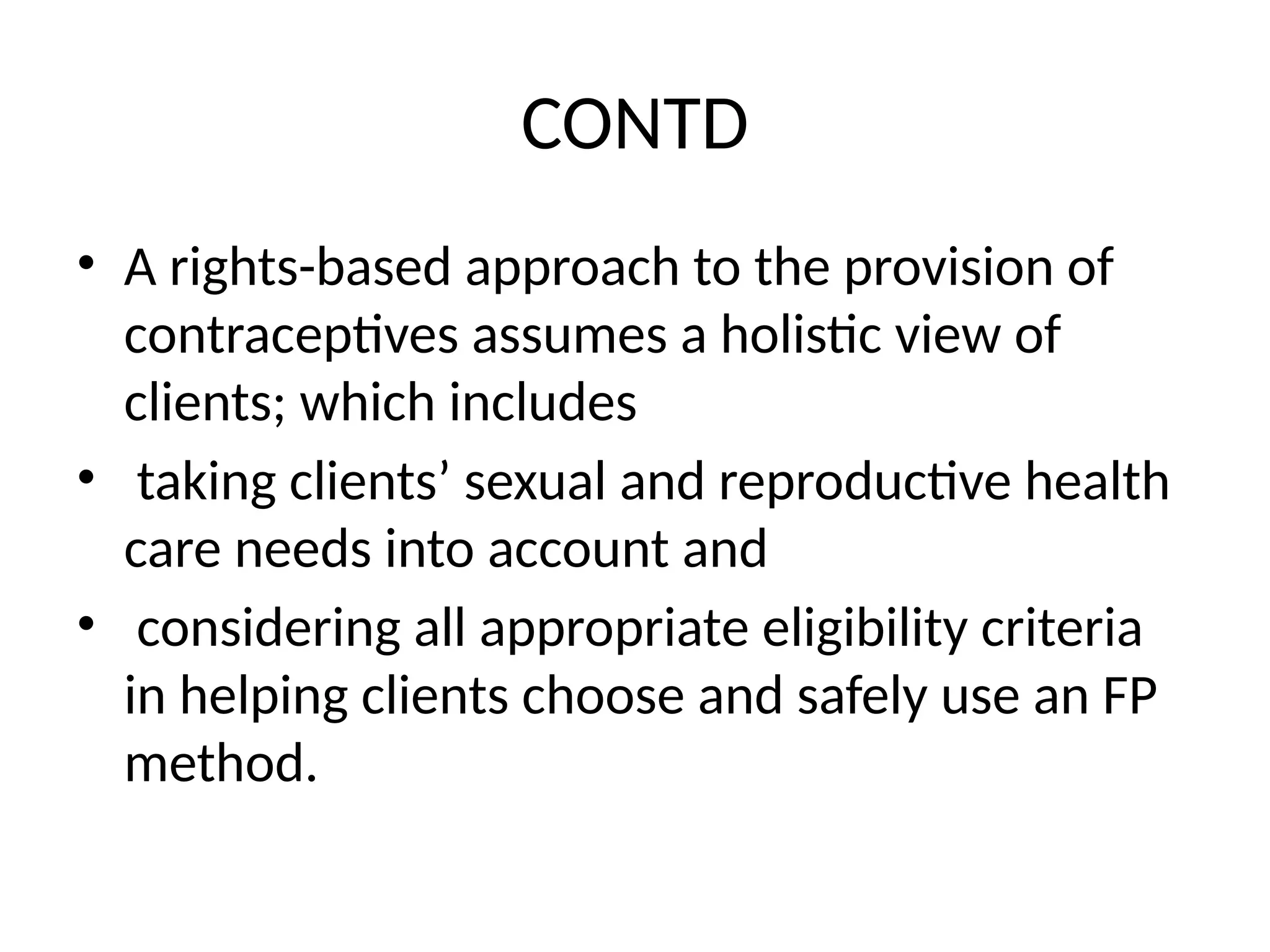 CONTD
• A rights-based approach to the provision of
contraceptives assumes a holistic view of
clients; which includes
• taking clients’ sexual and reproductive health
care needs into account and
• considering all appropriate eligibility criteria
in helping clients choose and safely use an FP
method.
 