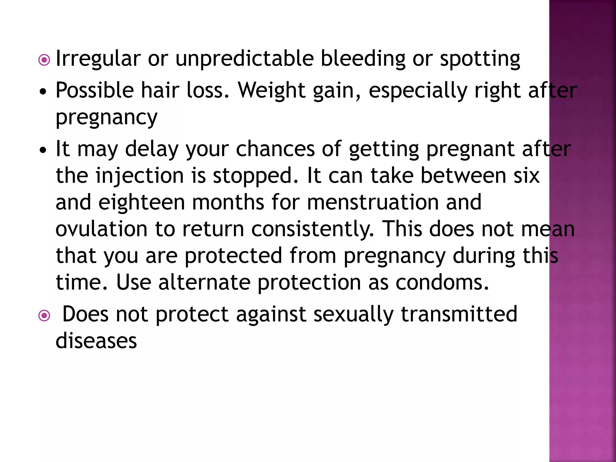  Irregular or unpredictable bleeding or spotting
• Possible hair loss. Weight gain, especially right after
pregnancy
• It may delay your chances of getting pregnant after
the injection is stopped. It can take between six
and eighteen months for menstruation and
ovulation to return consistently. This does not mean
that you are protected from pregnancy during this
time. Use alternate protection as condoms.
 Does not protect against sexually transmitted
diseases
 