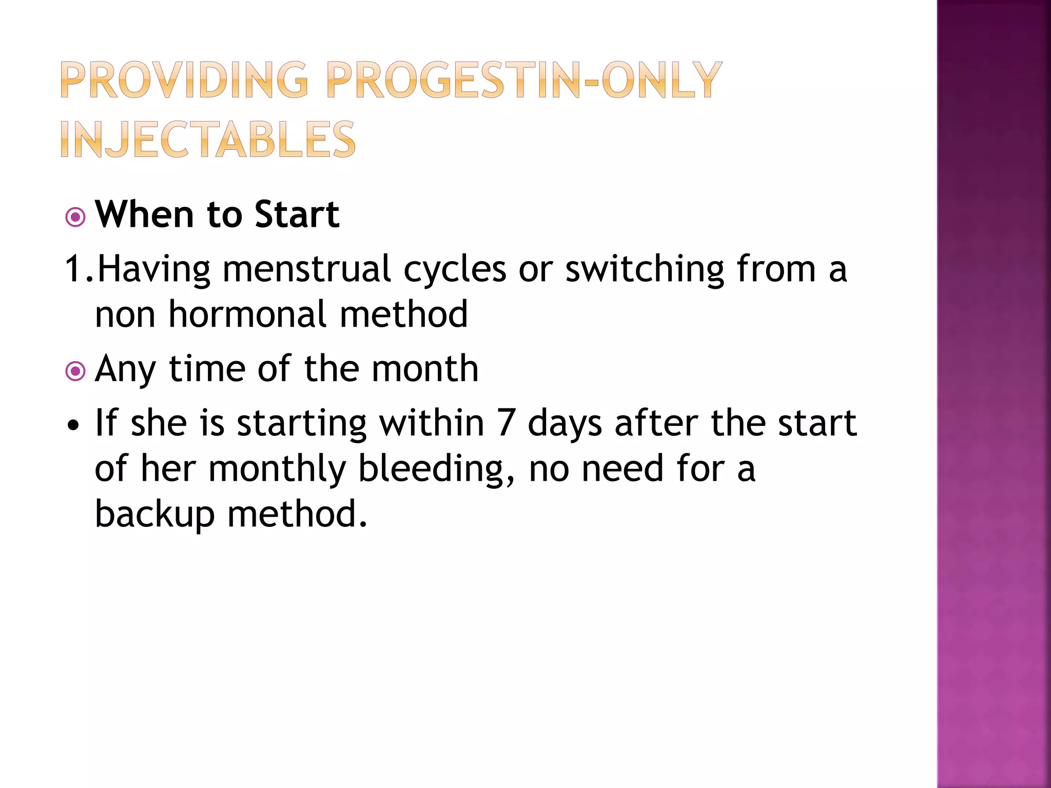  When to Start
1.Having menstrual cycles or switching from a
non hormonal method
 Any time of the month
• If she is starting within 7 days after the start
of her monthly bleeding, no need for a
backup method.
 
