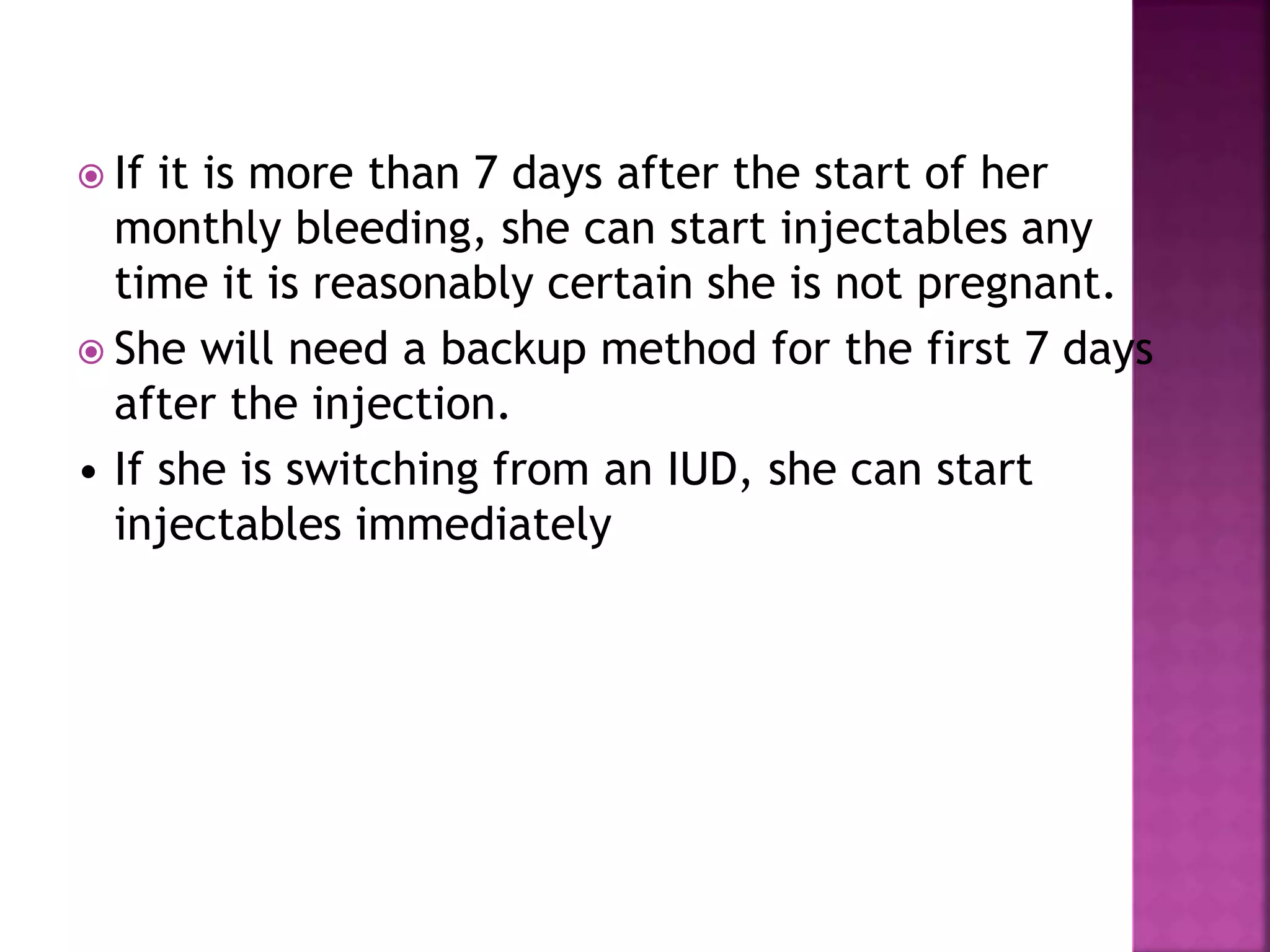  If it is more than 7 days after the start of her
monthly bleeding, she can start injectables any
time it is reasonably certain she is not pregnant.
 She will need a backup method for the first 7 days
after the injection.
• If she is switching from an IUD, she can start
injectables immediately
 