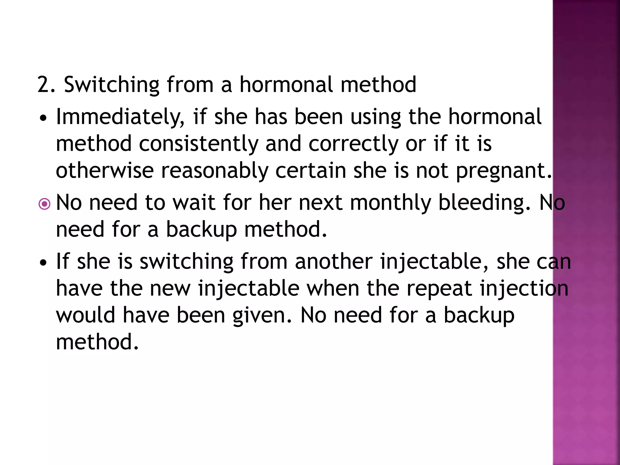 2. Switching from a hormonal method
• Immediately, if she has been using the hormonal
method consistently and correctly or if it is
otherwise reasonably certain she is not pregnant.
 No need to wait for her next monthly bleeding. No
need for a backup method.
• If she is switching from another injectable, she can
have the new injectable when the repeat injection
would have been given. No need for a backup
method.
 